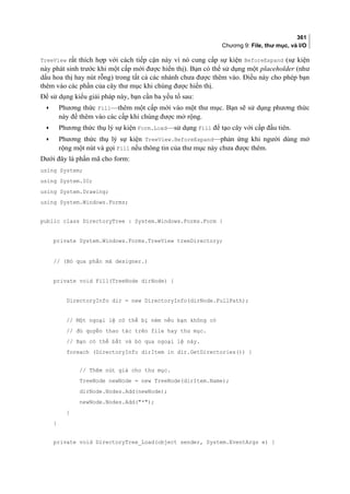 361
Chương 9: File, thư mục, và I/O
TreeView rất thích hợp với cách tiếp cận này vì nó cung cấp sự kiện BeforeExpand (sự kiện
này phát sinh trước khi một cấp mới được hiển thị). Bạn có thể sử dụng một placeholder (như
dấu hoa thị hay nút rỗng) trong tất cả các nhánh chưa được thêm vào. Điều này cho phép bạn
thêm vào các phần của cây thư mục khi chúng được hiển thị.
Để sử dụng kiểu giải pháp này, bạn cần ba yếu tố sau:
• Phương thức Fill—thêm một cấp mới vào một thư mục. Bạn sẽ sử dụng phương thức
này để thêm vào các cấp khi chúng được mở rộng.
• Phương thức thụ lý sự kiện Form.Load—sử dụng Fill để tạo cây với cấp đầu tiên.
• Phương thức thụ lý sự kiện TreeView.BeforeExpand—phản ứng khi người dùng mở
rộng một nút và gọi Fill nếu thông tin của thư mục này chưa được thêm.
Dưới đây là phần mã cho form:
using System;
using System.IO;
using System.Drawing;
using System.Windows.Forms;
public class DirectoryTree : System.Windows.Forms.Form {
private System.Windows.Forms.TreeView treeDirectory;
// (Bỏ qua phần mã designer.)
private void Fill(TreeNode dirNode) {
DirectoryInfo dir = new DirectoryInfo(dirNode.FullPath);
// Một ngoại lệ có thể bị ném nếu bạn không có
// đủ quyền thao tác trên file hay thư mục.
// Bạn có thể bắt và bỏ qua ngoại lệ này.
foreach (DirectoryInfo dirItem in dir.GetDirectories()) {
// Thêm nút giả cho thư mục.
TreeNode newNode = new TreeNode(dirItem.Name);
dirNode.Nodes.Add(newNode);
newNode.Nodes.Add(*);
}
}
private void DirectoryTree_Load(object sender, System.EventArgs e) {
 
