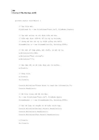 364
Chương 9: File, thư mục, và I/O
private static void Main() {
// Tạo file mới.
FileStream fs = new FileStream(test.txt, FileMode.Create);
// Tạo một writer và chỉ định kiểu mã hóa.
// Kiểu mặc định (UTF-8) hỗ trợ ký tự Unicode,
// nhưng mã hóa các ký tự chuẩn giống như ASCII
StreamWriter w = new StreamWriter(fs, Encoding.UTF8);
// Ghi một số thập phân, một chuỗi, và một ký tự.
w.WriteLine(124.23M);
w.WriteLine(Test string);
w.WriteLine('!');
// Bảo đảm tất cả dữ liệu được ghi từ buffer.
w.Flush();
// Đóng file.
w.Close();
fs.Close();
Console.WriteLine(Press Enter to read the information.);
Console.ReadLine();
// Mở file trong chế độ chỉ-đọc.
fs = new FileStream(test.txt, FileMode.Open);
StreamReader r = new StreamReader(fs, Encoding.UTF8);
// Đọc dữ liệu và chuyển nó về kiểu thích hợp.
Console.WriteLine(Decimal.Parse(r.ReadLine()));
Console.WriteLine(r.ReadLine());
Console.WriteLine(Char.Parse(r.ReadLine()));
r.Close();
fs.Close();
 