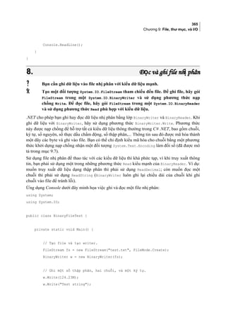 365
Chương 9: File, thư mục, và I/O
Console.ReadLine();
}
}
8.8. Đ c và ghi file nh phânọ ịĐ c và ghi file nh phânọ ị
 Bạn cần ghi dữ liệu vào file nhị phân với kiểu dữ liệu mạnh.
 Tạo một đối tượng System.IO.FileStream tham chiếu đến file. Để ghi file, hãy gói
FileStream trong một System.IO.BinaryWriter và sử dụng phương thức nạp
chồng Write. Để đọc file, hãy gói FileStream trong một System.IO.BinaryReader
và sử dụng phương thức Read phù hợp với kiểu dữ liệu.
.NET cho phép bạn ghi hay đọc dữ liệu nhị phân bằng lớp BinaryWriter và BinaryReader. Khi
ghi dữ liệu với BinaryWriter, hãy sử dụng phương thức BinaryWriter.Write. Phương thức
này được nạp chồng để hỗ trợ tất cả kiểu dữ liệu thông thường trong C# .NET, bao gồm chuỗi,
ký tự, số nguyên, số thực dấu chấm động, số thập phân,... Thông tin sau đó được mã hóa thành
một dãy các byte và ghi vào file. Bạn có thể chỉ định kiểu mã hóa cho chuỗi bằng một phương
thức khởi dựng nạp chồng nhận một đối tượng System.Text.Encoding làm đối số (đã được mô
tả trong mục 9.7).
Sử dụng file nhị phân để thao tác với các kiểu dữ liệu thì khá phức tạp, vì khi truy xuất thông
tin, bạn phải sử dụng một trong những phương thức Read kiểu mạnh của BinaryReader. Ví dụ:
muốn truy xuất dữ liệu dạng thập phân thì phải sử dụng ReadDecimal; còn muốn đọc một
chuỗi thì phải sử dụng ReadString (BinaryWriter luôn ghi lại chiều dài của chuỗi khi ghi
chuỗi vào file để tránh lỗi).
Ứng dụng Console dưới đây minh họa việc ghi và đọc một file nhị phân:
using System;
using System.IO;
public class BinaryFileTest {
private static void Main() {
// Tạo file và tạo writer.
FileStream fs = new FileStream(test.txt, FileMode.Create);
BinaryWriter w = new BinaryWriter(fs);
// Ghi một số thập phân, hai chuỗi, và một ký tự.
w.Write(124.23M);
w.Write(Test string);
 