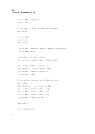 366
Chương 9: File, thư mục, và I/O
w.Write(Test string 2);
w.Write('!');
// Bảo đảm tất cả dữ liệu được ghi từ buffer.
w.Flush();
// Đóng file.
w.Close();
fs.Close();
Console.WriteLine(Press Enter to read the information.);
Console.ReadLine();
// Mở file trong chế độ chỉ-đọc.
fs = new FileStream(test.txt, FileMode.Open);
// Hiển thị dữ liệu thô trong file.
StreamReader sr = new StreamReader(fs);
Console.WriteLine(sr.ReadToEnd());
Console.WriteLine();
// Đọc dữ liệu và chuyển nó về kiểu thích hợp.
fs.Position = 0;
BinaryReader br = new BinaryReader(fs);
Console.WriteLine(br.ReadDecimal());
Console.WriteLine(br.ReadString());
Console.WriteLine(br.ReadString());
Console.WriteLine(br.ReadChar());
fs.Close();
Console.ReadLine();
}
}
 