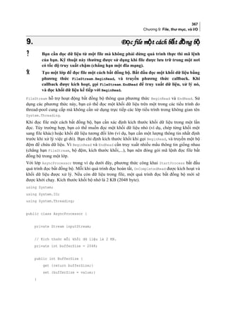 367
Chương 9: File, thư mục, và I/O
9.9. Đ c file m t cách b t đ ng bọ ộ ấ ồ ộĐ c file m t cách b t đ ng bọ ộ ấ ồ ộ
 Bạn cần đọc dữ liệu từ một file mà không phải dừng quá trình thực thi mã lệnh
của bạn. Kỹ thuật này thường được sử dụng khi file được lưu trữ trong một nơi
có tốc độ truy xuất chậm (chẳng hạn một đĩa mạng).
 Tạo một lớp để đọc file một cách bất đồng bộ. Bắt đầu đọc một khối dữ liệu bằng
phương thức FileStream.BeginRead, và truyền phương thức callback. Khi
callback được kích hoạt, gọi FileStream.EndRead để truy xuất dữ liệu, xử lý nó,
và đọc khối dữ liệu kế tiếp với BeginRead.
FileStream hỗ trợ hoạt động bất đồng bộ thông qua phương thức BeginRead và EndRead. Sử
dụng các phương thức này, bạn có thể đọc một khối dữ liệu trên một trong các tiểu trình do
thread-pool cung cấp mà không cần sử dụng trực tiếp các lớp tiểu trình trong không gian tên
System.Threading.
Khi đọc file một cách bất đồng bộ, bạn cần xác định kích thước khối dữ liệu trong một lần
đọc. Tùy trường hợp, bạn có thể muốn đọc một khối dữ liệu nhỏ (ví dụ, chép từng khối một
sang file khác) hoặc khối dữ liệu tương đối lớn (ví dụ, bạn cần một lượng thông tin nhất định
trước khi xử lý việc gì đó). Bạn chỉ định kích thước khối khi gọi BeginRead, và truyền một bộ
đệm để chứa dữ liệu. Vì BeginRead và EndRead cần truy xuất nhiều mẩu thông tin giống nhau
(chẳng hạn FileStream, bộ đệm, kích thước khối,...), bạn nên đóng gói mã lệnh đọc file bất
đồng bộ trong một lớp.
Với lớp AsyncProcessor trong ví dụ dưới đây, phương thức công khai StartProcess bắt đầu
quá trình đọc bất đồng bộ. Mỗi khi quá trình đọc hoàn tất, OnCompletedRead được kích hoạt và
khối dữ liệu được xử lý. Nếu còn dữ liệu trong file, một quá trình đọc bất đồng bộ mới sẽ
được khởi chạy. Kích thước khối bộ nhớ là 2 KB (2048 byte).
using System;
using System.IO;
using System.Threading;
public class AsyncProcessor {
private Stream inputStream;
// Kích thước mỗi khối dữ liệu là 2 KB.
private int bufferSize = 2048;
public int BufferSize {
get {return bufferSize;}
set {bufferSize = value;}
}
 