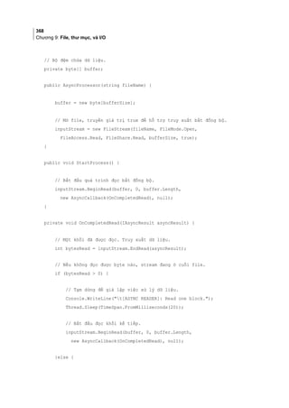 368
Chương 9: File, thư mục, và I/O
// Bộ đệm chứa dữ liệu.
private byte[] buffer;
public AsyncProcessor(string fileName) {
buffer = new byte[bufferSize];
// Mở file, truyền giá trị true để hỗ trợ truy xuất bất đồng bộ.
inputStream = new FileStream(fileName, FileMode.Open,
FileAccess.Read, FileShare.Read, bufferSize, true);
}
public void StartProcess() {
// Bắt đầu quá trình đọc bất đồng bộ.
inputStream.BeginRead(buffer, 0, buffer.Length,
new AsyncCallback(OnCompletedRead), null);
}
private void OnCompletedRead(IAsyncResult asyncResult) {
// Một khối đã được đọc. Truy xuất dữ liệu.
int bytesRead = inputStream.EndRead(asyncResult);
// Nếu không đọc được byte nào, stream đang ở cuối file.
if (bytesRead  0) {
// Tạm dừng để giả lập việc xử lý dữ liệu.
Console.WriteLine(t[ASYNC READER]: Read one block.);
Thread.Sleep(TimeSpan.FromMilliseconds(20));
// Bắt đầu đọc khối kế tiếp.
inputStream.BeginRead(buffer, 0, buffer.Length,
new AsyncCallback(OnCompletedRead), null);
}else {
 