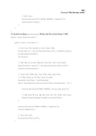 369
Chương 9: File, thư mục, và I/O
// Kết thúc.
Console.WriteLine(t[ASYNC READER]: Complete.);
inputStream.Close();
}
}
}
Ví dụ dưới sử dụng AsyncProcessor để đọc một file có kích thước 1 MB.
public class AsynchronousIO {
public static void Main() {
// Tạo file thử nghiệm có kích thước 1MB.
FileStream fs = new FileStream(test.txt, FileMode.Create);
fs.SetLength(1000000);
fs.Close();
// Bắt đầu xử lý bất đồng bộ trên một tiểu trình khác.
AsyncProcessor asyncIO = new AsyncProcessor(test.txt);
asyncIO.StartProcess();
// Cùng thời điểm này, thực hiện công việc khác.
// Ở đây chúng ta sẽ lặp trong 10 giây.
DateTime startTime = DateTime.Now;
while (DateTime.Now.Subtract(startTime).TotalSeconds  10) {
Console.WriteLine([MAIN THREAD]: Doing some work.);
// Tạm dừng để giả lập một thao tác tốn nhiều thời gian.
Thread.Sleep(TimeSpan.FromMilliseconds(100));
}
Console.WriteLine([MAIN THREAD]: Complete.);
Console.ReadLine();
// Xóa file thử.
File.Delete(test.txt);
}
 