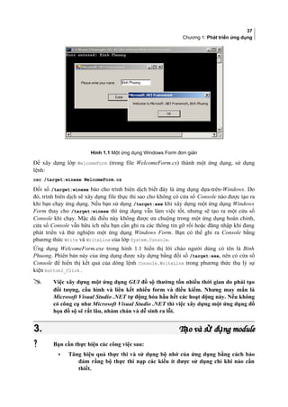 37
Chương 1: Phát triển ứng dụng
Hình 1.1 Một ứng dụng Windows Form đơn giản
Để xây dựng lớp WelcomeForm (trong file WelcomeForm.cs) thành một ứng dụng, sử dụng
lệnh:
csc /target:winexe WelcomeForm.cs
Đối số /target:winexe báo cho trình biên dịch biết đây là ứng dụng dựa-trên-Windows. Do
đó, trình biên dịch sẽ xây dựng file thực thi sao cho không có cửa sổ Console nào được tạo ra
khi bạn chạy ứng dụng. Nếu bạn sử dụng /target:exe khi xây dựng một ứng dụng Windows
Form thay cho /target:winexe thì ứng dụng vẫn làm việc tốt, nhưng sẽ tạo ra một cửa sổ
Console khi chạy. Mặc dù điều này không được ưa chuộng trong một ứng dụng hoàn chỉnh,
cửa sổ Console vẫn hữu ích nếu bạn cần ghi ra các thông tin gỡ rối hoặc đăng nhập khi đang
phát triển và thử nghiệm một ứng dụng Windows Form. Bạn có thể ghi ra Console bằng
phương thức Write và WriteLine của lớp System.Console.
Ứng dụng WelcomeForm.exe trong hình 1.1 hiển thị lời chào người dùng có tên là Binh
Phuong. Phiên bản này của ứng dụng được xây dựng bằng đối số /target:exe, nên có cửa sổ
Console để hiển thị kết quả của dòng lệnh Console.WriteLine trong phương thức thụ lý sự
kiện button1_Click .
 Việc xây dựng một ứng dụng GUI đồ sộ thường tốn nhiều thời gian do phải tạo
đối tượng, cấu hình và liên kết nhiều form và điều kiểm. Nhưng may mắn là
Microsoft Visual Studio .NET tự động hóa hầu hết các hoạt động này. Nếu không
có công cụ như Microsoft Visual Studio .NET thì việc xây dựng một ứng dụng đồ
họa đồ sộ sẽ rất lâu, nhàm chán và dễ sinh ra lỗi.
3.3. T o và s d ng moduleạ ử ụT o và s d ng moduleạ ử ụ
 Bạn cần thực hiện các công việc sau:
• Tăng hiệu quả thực thi và sử dụng bộ nhớ của ứng dụng bằng cách bảo
đảm rằng bộ thực thi nạp các kiểu ít được sử dụng chỉ khi nào cần
thiết.
 