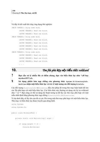 370
Chương 9: File, thư mục, và I/O
}
Và đây là kết xuất khi chạy ứng dụng thử nghiệm:
[MAIN THREAD]: Doing some work.
[ASYNC READER]: Read one block.
[ASYNC READER]: Read one block.
[MAIN THREAD]: Doing some work.
[ASYNC READER]: Read one block.
[ASYNC READER]: Read one block.
[ASYNC READER]: Read one block.
[ASYNC READER]: Read one block.
[MAIN THREAD]: Doing some work.
[ASYNC READER]: Read one block.
[ASYNC READER]: Read one block.
[ASYNC READER]: Read one block.
. . .
10.10. Tìm file phù h p m t bi u th c wildcardợ ộ ể ứTìm file phù h p m t bi u th c wildcardợ ộ ể ứ
 Bạn cần xử lý nhiều file có điểm chung, dựa vào biểu thức lọc như *.dll hay
mysheet20??.xls.
 Sử dụng phiên bản nạp chồng của phương thức System.IO.DirectoryInfo.
GetFiles nhận một biểu thức lọc và trả về một mảng các đối tượng FileInfo.
Các đối tượng DirectoryInfo và Directory đều cho phép dò trong thư mục hiện hành để tìm
các file phù hợp với một biểu thức lọc. Các biểu thức này thường sử dụng các ký tự wildcard
như ? và *. Bạn cũng có thể sử dụng kỹ thuật tương tự để lấy các thư mục phù hợp với một
mẫu nhất định bằng phương thức nạp chồng DirectoryInfo.GetDirectories.
Ví dụ dưới đây sẽ lấy tên của tất cả các file trong một thư mục phù hợp với một biểu thức lọc.
Thư mục và biểu thức lọc được truyền qua dòng lệnh.
using System;
using System.IO;
public class WildcardTest {
private static void Main(string[] args) {
if (args.Length != 2) {
Console.WriteLine(
 