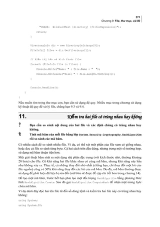 371
Chương 9: File, thư mục, và I/O
USAGE: WildcardTest [directory] [filterExpression]);
return;
}
DirectoryInfo dir = new DirectoryInfo(args[0]);
FileInfo[] files = dir.GetFiles(args[1]);
// Hiển thị tên và kích thước file.
foreach (FileInfo file in files) {
Console.Write(Name:  + file.Name +  );
Console.WriteLine(Size:  + file.Length.ToString());
}
Console.ReadLine();
}
}
Nếu muốn tìm trong thư mục con, bạn cần sử dụng đệ quy. Nhiều mục trong chương sử dụng
kỹ thuật đệ quy để xử lý file, chẳng hạn 9.3 và 9.4.
11.11. Ki m tra hai file có trùng nhau hay khôngểKi m tra hai file có trùng nhau hay khôngể
 Bạn cần so sánh nội dung của hai file và xác định chúng có trùng nhau hay
không.
 Tính mã băm của mỗi file bằng lớp System.Security.Cryptography.HashAlgorithm
rồi so sánh các mã băm.
Có nhiều cách để so sánh nhiều file. Ví dụ, có thể xét một phần của file xem có giống nhau,
hoặc đọc cả file so sánh từng byte. Cả hai cách trên đều đúng, nhưng trong một số trường hợp,
sử dụng mã băm thuận tiện hơn.
Một giải thuật băm sinh ra một dạng nhị phân đặc trưng (với kích thước nhỏ, thường khoảng
20 byte) cho file. Có khả năng hai file khác nhau có cùng mã băm, nhưng khả năng này hầu
như không xảy ra. Thực tế, cả những thay đổi nhỏ nhất (chẳng hạn, chỉ thay đổi một bit của
file nguồn) cũng có 50% khả năng thay đổi các bit của mã băm. Do đó, mã băm thường được
sử dụng để phát hiện dữ liệu bị sửa đổi (mã băm sẽ được đề cập chi tiết hơn trong chương 14).
Để tạo một mã băm, trước hết bạn phải tạo một đối tượng HashAlgorithm bằng phương thức
tĩnh HashAlgorithm.Create. Sau đó gọi HashAlgorithm.ComputeHash để nhận một mảng byte
chứa mã băm.
Ví dụ dưới đây đọc hai tên file từ đối số dòng lệnh và kiểm tra hai file này có trùng nhau hay
không:
using System;
using System.IO;
 