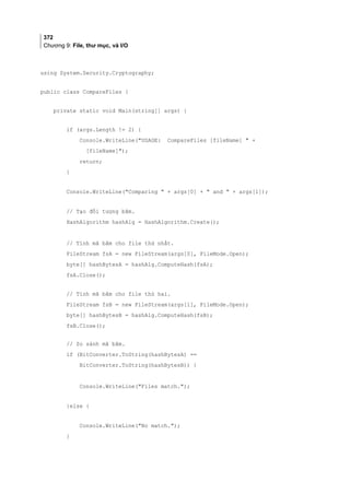 372
Chương 9: File, thư mục, và I/O
using System.Security.Cryptography;
public class CompareFiles {
private static void Main(string[] args) {
if (args.Length != 2) {
Console.WriteLine(USAGE: CompareFiles [fileName]  +
[fileName]);
return;
}
Console.WriteLine(Comparing  + args[0] +  and  + args[1]);
// Tạo đối tượng băm.
HashAlgorithm hashAlg = HashAlgorithm.Create();
// Tính mã băm cho file thứ nhất.
FileStream fsA = new FileStream(args[0], FileMode.Open);
byte[] hashBytesA = hashAlg.ComputeHash(fsA);
fsA.Close();
// Tính mã băm cho file thứ hai.
FileStream fsB = new FileStream(args[1], FileMode.Open);
byte[] hashBytesB = hashAlg.ComputeHash(fsB);
fsB.Close();
// So sánh mã băm.
if (BitConverter.ToString(hashBytesA) ==
BitConverter.ToString(hashBytesB)) {
Console.WriteLine(Files match.);
}else {
Console.WriteLine(No match.);
}
 