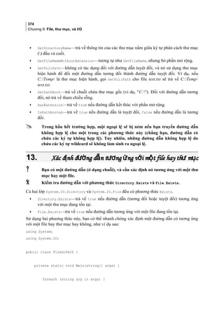 374
Chương 9: File, thư mục, và I/O
• GetDirectoryName—trả về thông tin của các thư mục nằm giữa ký tự phân cách thư mục
() đầu và cuối.
• GetFileNameWithoutExtension—tương tự như GetFileName, nhưng bỏ phần mở rộng.
• GetFullPath—không có tác dụng đối với đường dẫn tuyệt đối, và nó sử dụng thư mục
hiện hành để đổi một đường dẫn tương đối thành đường dẫn tuyệt đối. Ví dụ, nếu
C:Temp là thư mục hiện hành, gọi GetFullPath cho file test.txt sẽ trả về C:Temp
test.txt.
• GetPathRoot—trả về chuỗi chứa thư mục gốc (ví dụ, C:). Đối với đường dẫn tương
đối, nó trả về tham chiếu rỗng.
• HasExtension—trả về true nếu đường dẫn kết thúc với phần mở rộng.
• IsPathRooted—trả về true nếu đường dẫn là tuyệt đối, false nếu đường dẫn là tương
đối.
 Trong hầu hết trường hợp, một ngoại lệ sẽ bị ném nếu bạn truyền đường dẫn
không hợp lệ cho một trong các phương thức này (chẳng hạn, đường dẫn có
chứa các ký tự không hợp lệ). Tuy nhiên, những đường dẫn không hợp lệ do
chứa các ký tự wildcard sẽ không làm sinh ra ngoại lệ.
13.13. Xác đ nh đ ng d n t ng ng v i m t file hay th m cị ườ ẫ ươ ứ ớ ộ ư ụXác đ nh đ ng d n t ng ng v i m t file hay th m cị ườ ẫ ươ ứ ớ ộ ư ụ
 Bạn có một đường dẫn (ở dạng chuỗi), và cần xác định nó tương ứng với một thư
mục hay một file.
 Kiểm tra đường dẫn với phương thức Directory.Exists và File.Exists.
Cả hai lớp System.IO.Directory và System.IO.File đều có phương thức Exists.
• Directory.Exists—trả về true nếu đường dẫn (tương đối hoặc tuyệt đối) tương ứng
với một thư mục đang tồn tại.
• File.Exists—trả về true nếu đường dẫn tương ứng với một file đang tồn tại.
Sử dụng hai phương thức này, bạn có thể nhanh chóng xác định một đường dẫn có tương ứng
với một file hay thư mục hay không, như ví dụ sau:
using System;
using System.IO;
public class FileOrPath {
private static void Main(string[] args) {
foreach (string arg in args) {
 