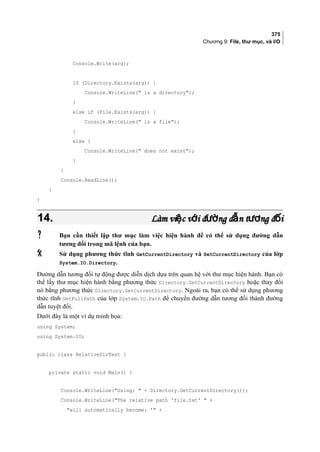 375
Chương 9: File, thư mục, và I/O
Console.Write(arg);
if (Directory.Exists(arg)) {
Console.WriteLine( is a directory);
}
else if (File.Exists(arg)) {
Console.WriteLine( is a file);
}
else {
Console.WriteLine( does not exist);
}
}
Console.ReadLine();
}
}
14.14. Làm vi c v i đ ng d n t ng đ iệ ớ ườ ẫ ươ ốLàm vi c v i đ ng d n t ng đ iệ ớ ườ ẫ ươ ố
 Bạn cần thiết lập thư mục làm việc hiện hành để có thể sử dụng đường dẫn
tương đối trong mã lệnh của bạn.
 Sử dụng phương thức tĩnh GetCurrentDirectory và SetCurrentDirectory của lớp
System.IO.Directory.
Đường dẫn tương đối tự động được diễn dịch dựa trên quan hệ với thư mục hiện hành. Bạn có
thể lấy thư mục hiện hành bằng phương thức Directory.GetCurrentDirectory hoặc thay đổi
nó bằng phương thức Directory.SetCurrentDirectory. Ngoài ra, bạn có thể sử dụng phương
thức tĩnh GetFullPath của lớp System.IO.Path để chuyển đường dẫn tương đối thành đường
dẫn tuyệt đối.
Dưới đây là một ví dụ minh họa:
using System;
using System.IO;
public class RelativeDirTest {
private static void Main() {
Console.WriteLine(Using:  + Directory.GetCurrentDirectory());
Console.WriteLine(The relative path 'file.txt'  +
will automatically become: ' +
 