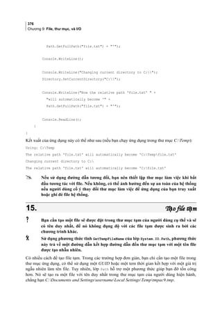 376
Chương 9: File, thư mục, và I/O
Path.GetFullPath(file.txt) + ');
Console.WriteLine();
Console.WriteLine(Changing current directory to C:);
Directory.SetCurrentDirectory(C:);
Console.WriteLine(Now the relative path 'file.txt'  +
will automatically become ' +
Path.GetFullPath(file.txt) + ');
Console.ReadLine();
}
}
Kết xuất của ứng dụng này có thể như sau (nếu bạn chạy ứng dụng trong thư mục C:Temp):
Using: C:Temp
The relative path 'file.txt' will automatically become 'C:Tempfile.txt'
Changing current directory to C:
The relative path 'file.txt' will automatically become 'C:file.txt'
 Nếu sử dụng đường dẫn tương đối, bạn nên thiết lập thư mục làm việc khi bắt
đầu tương tác với file. Nếu không, có thể ảnh hưởng đến sự an toàn của hệ thống
nếu người dùng cố ý thay đổi thư mục làm việc để ứng dụng của bạn truy xuất
hoặc ghi đè file hệ thống.
15.15. T o file t mạ ạT o file t mạ ạ
 Bạn cần tạo một file sẽ được đặt trong thư mục tạm của người dùng cụ thể và sẽ
có tên duy nhất, để nó không đụng độ với các file tạm được sinh ra bởi các
chương trình khác.
 Sử dụng phương thức tĩnh GetTempFileName của lớp System.IO.Path, phương thức
này trả về một đường dẫn kết hợp đường dẫn đến thư mục tạm với một tên file
được tạo nhẫu nhiên.
Có nhiều cách để tạo file tạm. Trong các trường hợp đơn giản, bạn chỉ cần tạo một file trong
thư mục ứng dụng, có thể sử dụng một GUID hoặc một tem thời gian kết hợp với một giá trị
ngẫu nhiên làm tên file. Tuy nhiên, lớp Path hỗ trợ một phương thức giúp bạn đỡ tốn công
hơn. Nó sẽ tạo ra một file với tên duy nhất trong thư mục tạm của người dùng hiện hành,
chẳng hạn C:Documents and SettingsusernameLocal SettingsTemptmpac9.tmp.
 