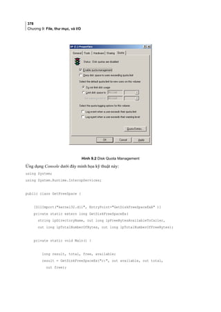378
Chương 9: File, thư mục, và I/O
Hình 9.2 Disk Quota Management
Ứng dụng Console dưới đây minh họa kỹ thuật này:
using System;
using System.Runtime.InteropServices;
public class GetFreeSpace {
[DllImport(kernel32.dll, EntryPoint=GetDiskFreeSpaceExA )]
private static extern long GetDiskFreeSpaceEx(
string lpDirectoryName, out long lpFreeBytesAvailableToCaller,
out long lpTotalNumberOfBytes, out long lpTotalNumberOfFreeBytes);
private static void Main() {
long result, total, free, available;
result = GetDiskFreeSpaceEx(c:, out available, out total,
out free);
 
