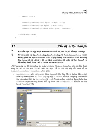 379
Chương 9: File, thư mục, và I/O
if (result != 0) {
Console.WriteLine(Total Bytes: {0:N}, total);
Console.WriteLine(Free Bytes: {0:N}, free);
Console.WriteLine(Available Bytes: {0:N}, available);
}
Console.ReadLine();
}
}
17.17. Hi n th các h p tho i fileể ị ộ ạHi n th các h p tho i fileể ị ộ ạ
 Bạn cần hiện các hộp thoại Windows chuẩn để mở, lưu file, và để chọn thư mục.
 Sử dụng các lớp OpenFileDialog, SaveFileDialog, và FolderBrowserDialog thuộc
không gian tên System.Windows.Forms. Gọi phương thức ShowDialog để hiển thị
hộp thoại, xét giá trị trả về để xác định người dùng đã nhấn OK hay Cancel, và
lấy thông tin từ thuộc tính FileName hay SelectedPath.
.NET cung cấp các đối tượng bọc lấy nhiều hộp thoại Windows chuẩn, bao gồm các hộp thoại
dùng để mở và lưu file, và để chọn thư mục. Tất cả các lớp này đều thừa kế từ
System.Windows.Forms.CommonDialog, bao gồm:
• OpenFileDialog—cho phép người dùng chọn một file. Tên file và đường dẫn có thể
được lấy từ thuộc tính FileName (hay tập hợp FileNames, nếu bạn cho phép chọn nhiều
file bằng cách thiết lập Multiselect là true). Ngoài ra, bạn có thể sử dụng thuộc tính
Filter để chọn định dạng file và thiết lập thuộc tính CheckFileExists để kiểm tra tính
hợp lệ (xem hình 9.3).
[
 