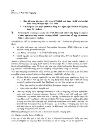 38
Chương 1: Phát triển ứng dụng
• Biên dịch các kiểu được viết trong C# thành một dạng có thể sử dụng lại
được trong các ngôn ngữ .NET khác.
• Sử dụng các kiểu được phát triển bằng một ngôn ngữ khác bên trong ứng
dụng C# của bạn.
 Sử dụng đối số /target:module (của trình biên dịch C#) để xây dựng mã nguồn
C# của bạn thành một module. Sử dụng đối số /addmodule để kết hợp các module
hiện có vào assembly của bạn.
Module là các khối cơ bản tạo dựng nên các assembly .NET. Module bao gồm một file đơn
chứa:
• Mã ngôn ngữ trung gian (Microsoft Intermediate Language—MSIL): Được tạo từ mã
nguồn C# trong quá trình biên dịch.
• Siêu dữ liệu (metadata): Mô tả các kiểu nằm trong module.
• Các tài nguyên (resource): Chẳng hạn icon và string table, được sử dụng bởi các kiểu
trong module.
Assembly gồm một hay nhiều module và một manifest. Khi chỉ có một module, module và
manifest thường được xây dựng thành một file cho thuận tiện. Khi có nhiều module, assembly
là một nhóm luận lý của nhiều file được triển khai như một thể thống nhất. Trong trường hợp
này, manifest có thể nằm trong một file riêng hay chung với một trong các module.
Việc xây dựng một assembly từ nhiều module gây khó khăn cho việc quản lý và triển khai
assembly; nhưng trong một số trường hợp, cách này có nhiều lợi ích, bao gồm:
• Bộ thực thi sẽ chỉ nạp một module khi các kiểu định nghĩa trong module này được yêu
cầu. Do đó, khi có một tập các kiểu mà ứng dụng ít khi dùng, bạn có thể đặt chúng
trong một module riêng mà bộ thực thi chỉ nạp khi cần. Việc này có các lợi ích sau:
▪ Tăng hiệu quả thực thi, đặc biệt khi ứng dụng được nạp qua mạng.
▪ Giảm thiểu nhu cầu sử dụng bộ nhớ.
• Khả năng sử dụng nhiều ngôn ngữ khác nhau để viết các ứng dụng chạy trên bộ thực thi
ngôn ngữ chung (Common Language Runtime—CLR) là một thế mạnh của .NET
Framework. Tuy nhiên, trình biên dịch C# không thể biên dịch mã nguồn được viết
bằng Microsoft Visual Basic .NET hay COBOL .NET trong assembly của bạn. Bạn phải
sử dụng trình biên dịch của ngôn ngữ đó biên dịch mã nguồn thành MSIL theo một cấu
trúc mà trình biên dịch C# có thể hiểu được—đó là module. Tương tự, nếu muốn lập
trình viên của các ngôn ngữ khác sử dụng các kiểu được phát triển bằng C#, bạn phải
xây dựng chúng thành một module.
Để biên dịch file nguồn ConsoleUtils.cs thành một module, sử dụng lệnh:
csc /target:module ConsoleUtils.cs
Lệnh này sẽ cho kết quả là một file có tên là ConsoleUtils.netmodule. Phần mở rộng
netmodule là phần mở rộng mặc định cho module, và tên file trùng với tên file nguồn C#.
 