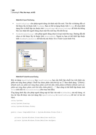 380
Chương 9: File, thư mục, và I/O
Hình 9.3 OpenFileDialog
• SaveFileDialog—cho phép người dùng chỉ định một file mới. Tên file và đường dẫn có
thể được lấy từ thuộc tính FileName. Bạn có thể sử dụng thuộc tính Filter để chọn định
dạng file và thiết lập các thuộc tính CreatePrompt và OverwritePrompt để hiển thị thông
báo xác nhận khi người dùng chọn một file mới hay file đã tồn tại.
• FolderBrowserDialog—cho phép người dùng chọn (và tạo) một thư mục. Đường dẫn đã
chọn có thể được lấy từ thuộc tính SelectedPath. Ngoài ra, bạn có thể thiết lập thuộc
tính ShowNewFolderButton để hiển thị nút Make New Folder (xem hình 9.4).
Hình 9.4 FolderBrowserDialog
Khi sử dụng OpenFileDialog hay SaveFileDialog, bạn cần thiết lập chuỗi lọc (chỉ định các
phần mở rộng được phép). Chuỗi lọc được phân cách bởi ký tự | theo định dạng: [Nhãn] |
[Danh sách các phần mở rộng được phân cách bởi dấu chấm phẩy] | [Nhãn] | [Danh sách các
phần mở rộng được phân cách bởi dấu chấm phẩy] | .... Bạn cũng có thể thiết lập thuộc tính
Title (tiêu đề) và InitialDirectory (thư mục ban đầu).
Ứng dụng dưới đây cho phép người dùng nạp tài liệu vào một RichTextBox, sửa nội dung, và
lưu tài liệu đã được sửa (sử dụng lớp OpenFileDialog và SaveFileDialog để mở và lưu tài
liệu).
using System;
using System.Drawing;
using System.Windows.Forms;
public class SimpleEditForm : System.Windows.Forms.Form {
private System.Windows.Forms.MenuItem mnuFile;
private System.Windows.Forms.MenuItem mnuOpen;
 