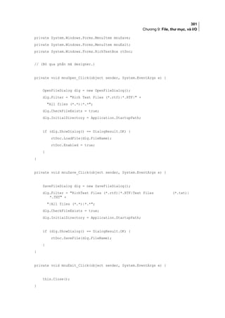 381
Chương 9: File, thư mục, và I/O
private System.Windows.Forms.MenuItem mnuSave;
private System.Windows.Forms.MenuItem mnuExit;
private System.Windows.Forms.RichTextBox rtDoc;
// (Bỏ qua phần mã designer.)
private void mnuOpen_Click(object sender, System.EventArgs e) {
OpenFileDialog dlg = new OpenFileDialog();
dlg.Filter = Rich Text Files (*.rtf)|*.RTF| +
All files (*.*)|*.*;
dlg.CheckFileExists = true;
dlg.InitialDirectory = Application.StartupPath;
if (dlg.ShowDialog() == DialogResult.OK) {
rtDoc.LoadFile(dlg.FileName);
rtDoc.Enabled = true;
}
}
private void mnuSave_Click(object sender, System.EventArgs e) {
SaveFileDialog dlg = new SaveFileDialog();
dlg.Filter = RichText Files (*.rtf)|*.RTF|Text Files (*.txt)|
*.TXT +
|All files (*.*)|*.*;
dlg.CheckFileExists = true;
dlg.InitialDirectory = Application.StartupPath;
if (dlg.ShowDialog() == DialogResult.OK) {
rtDoc.SaveFile(dlg.FileName);
}
}
private void mnuExit_Click(object sender, System.EventArgs e) {
this.Close();
}
 