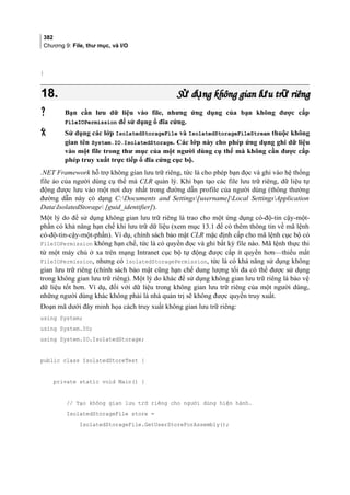 382
Chương 9: File, thư mục, và I/O
}
18.18. S d ng không gian l u tr riêngử ụ ư ữS d ng không gian l u tr riêngử ụ ư ữ
 Bạn cần lưu dữ liệu vào file, nhưng ứng dụng của bạn không được cấp
FileIOPermission để sử dụng ổ đĩa cứng.
 Sử dụng các lớp IsolatedStorageFile và IsolatedStorageFileStream thuộc không
gian tên System.IO.IsolatedStorage. Các lớp này cho phép ứng dụng ghi dữ liệu
vào một file trong thư mục của một người dùng cụ thể mà không cần được cấp
phép truy xuất trực tiếp ổ đĩa cứng cục bộ.
.NET Framework hỗ trợ không gian lưu trữ riêng, tức là cho phép bạn đọc và ghi vào hệ thống
file ảo của người dùng cụ thể mà CLR quản lý. Khi bạn tạo các file lưu trữ riêng, dữ liệu tự
động được lưu vào một nơi duy nhất trong đường dẫn profile của người dùng (thông thường
đường dẫn này có dạng C:Documents and Settings[username]Local SettingsApplication
DataIsolatedStorage [guid_identifier]).
Một lý do để sử dụng không gian lưu trữ riêng là trao cho một ứng dụng có-độ-tin cậy-một-
phần có khả năng hạn chế khi lưu trữ dữ liệu (xem mục 13.1 để có thêm thông tin về mã lệnh
có-độ-tin-cậy-một-phần). Ví dụ, chính sách bảo mật CLR mặc định cấp cho mã lệnh cục bộ có
FileIOPermission không hạn chế, tức là có quyền đọc và ghi bất kỳ file nào. Mã lệnh thực thi
từ một máy chủ ở xa trên mạng Intranet cục bộ tự động được cấp ít quyền hơn—thiếu mất
FileIOPermission, nhưng có IsolatedStoragePermission, tức là có khả năng sử dụng không
gian lưu trữ riêng (chính sách bảo mật cũng hạn chế dung lượng tối đa có thể được sử dụng
trong không gian lưu trữ riêng). Một lý do khác để sử dụng không gian lưu trữ riêng là bảo vệ
dữ liệu tốt hơn. Ví dụ, đối với dữ liệu trong không gian lưu trữ riêng của một người dùng,
những người dùng khác không phải là nhà quản trị sẽ không được quyền truy xuất.
Đoạn mã dưới đây minh họa cách truy xuất không gian lưu trữ riêng:
using System;
using System.IO;
using System.IO.IsolatedStorage;
public class IsolatedStoreTest {
private static void Main() {
// Tạo không gian lưu trữ riêng cho người dùng hiện hành.
IsolatedStorageFile store =
IsolatedStorageFile.GetUserStoreForAssembly();
 