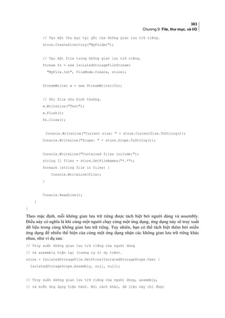 383
Chương 9: File, thư mục, và I/O
// Tạo một thư mục tại gốc của không gian lưu trữ riêng.
store.CreateDirectory(MyFolder);
// Tạo một file trong không gian lưu trữ riêng.
Stream fs = new IsolatedStorageFileStream(
MyFile.txt, FileMode.Create, store);
StreamWriter w = new StreamWriter(fs);
// Ghi file như bình thường.
w.WriteLine(Test);
w.Flush();
fs.Close();
Console.WriteLine(Current size:  + store.CurrentSize.ToString());
Console.WriteLine(Scope:  + store.Scope.ToString());
Console.WriteLine(Contained files include:);
string [] files = store.GetFileNames(*.*);
foreach (string file in files) {
Console.WriteLine(file);
}
Console.ReadLine();
}
}
Theo mặc định, mỗi không gian lưu trữ riêng được tách biệt bởi người dùng và assembly.
Điều này có nghĩa là khi cùng một người chạy cùng một ứng dụng, ứng dụng này sẽ truy xuất
dữ liệu trong cùng không gian lưu trữ riêng. Tuy nhiên, bạn có thể tách biệt thêm bởi miền
ứng dụng để nhiều thể hiện của cùng một ứng dụng nhận các không gian lưu trữ riêng khác
nhau, như ví dụ sau:
// Truy xuất không gian lưu trữ riêng của người dùng
// và assembly hiện tại (tương tự ví dụ trên).
store = IsolatedStorageFile.GetStore(IsolatedStorageScope.User |
IsolatedStorageScope.Assembly, null, null);
// Truy xuất không gian lưu trữ riêng của người dùng, assembly,
// và miền ứng dụng hiện hành. Nói cách khác, dữ liệu này chỉ được
 