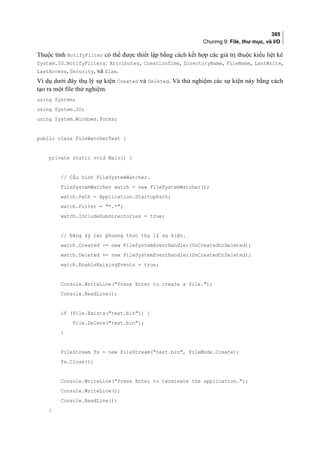 385
Chương 9: File, thư mục, và I/O
Thuộc tính NotifyFilter có thể được thiết lập bằng cách kết hợp các giá trị thuộc kiểu liệt kê
System.IO.NotifyFilters: Attributes, CreationTime, DirectoryName, FileName, LastWrite,
LastAccess, Security, và Size.
Ví dụ dưới đây thụ lý sự kiện Created và Deleted. Và thử nghiệm các sự kiện này bằng cách
tạo ra một file thử nghiệm.
using System;
using System.IO;
using System.Windows.Forms;
public class FileWatcherTest {
private static void Main() {
// Cấu hình FileSystemWatcher.
FileSystemWatcher watch = new FileSystemWatcher();
watch.Path = Application.StartupPath;
watch.Filter = *.*;
watch.IncludeSubdirectories = true;
// Đăng ký các phương thức thụ lý sự kiện.
watch.Created += new FileSystemEventHandler(OnCreatedOrDeleted);
watch.Deleted += new FileSystemEventHandler(OnCreatedOrDeleted);
watch.EnableRaisingEvents = true;
Console.WriteLine(Press Enter to create a file.);
Console.ReadLine();
if (File.Exists(test.bin)) {
File.Delete(test.bin);
}
FileStream fs = new FileStream(test.bin, FileMode.Create);
fs.Close();
Console.WriteLine(Press Enter to terminate the application.);
Console.WriteLine();
Console.ReadLine();
}
 
