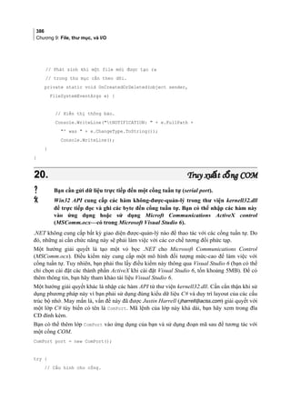 386
Chương 9: File, thư mục, và I/O
// Phát sinh khi một file mới được tạo ra
// trong thư mục cần theo dõi.
private static void OnCreatedOrDeleted(object sender,
FileSystemEventArgs e) {
// Hiển thị thông báo.
Console.WriteLine(tNOTIFICATION:  + e.FullPath +
' was  + e.ChangeType.ToString());
Console.WriteLine();
}
}
20.20. Truy xu t c ng COMấ ổTruy xu t c ng COMấ ổ
 Bạn cần gửi dữ liệu trực tiếp đến một cổng tuần tự (serial port).
 Win32 API cung cấp các hàm không-được-quản-lý trong thư viện kernell32.dll
để trực tiếp đọc và ghi các byte đến cổng tuần tự. Bạn có thể nhập các hàm này
vào ứng dụng hoặc sử dụng Microft Communications ActiveX control
(MSComm.ocx—có trong Microsoft Visual Studio 6).
.NET không cung cấp bất kỳ giao diện được-quản-lý nào để thao tác với các cổng tuần tự. Do
đó, những ai cần chức năng này sẽ phải làm việc với các cơ chế tương đối phức tạp.
Một hướng giải quyết là tạo một vỏ bọc .NET cho Microsoft Communications Control
(MSComm.ocx). Điều kiểm này cung cấp một mô hình đối tượng mức-cao để làm việc với
cổng tuần tự. Tuy nhiên, bạn phải thu lấy điều kiểm này thông qua Visual Studio 6 (bạn có thể
chỉ chọn cài đặt các thành phần ActiveX khi cài đặt Visual Studio 6, tốn khoảng 5MB). Để có
thêm thông tin, bạn hãy tham khảo tài liệu Visual Studio 6.
Một hướng giải quyết khác là nhập các hàm API từ thư viện kernell32.dll. Cần cẩn thận khi sử
dụng phương pháp này vì bạn phải sử dụng đúng kiểu dữ liệu C# và duy trì layout của các cấu
trúc bộ nhớ. May mắn là, vấn đề này đã được Justin Harrell (jharrell@aciss.com) giải quyết với
một lớp C# tùy biến có tên là ComPort. Mã lệnh của lớp này khá dài, bạn hãy xem trong đĩa
CD đính kèm.
Bạn có thể thêm lớp ComPort vào ứng dụng của bạn và sử dụng đoạn mã sau để tương tác với
một cổng COM.
ComPort port = new ComPort();
try {
// Cấu hình cho cổng.
 
