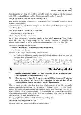 39
Chương 1: Phát triển ứng dụng
Bạn cũng có thể xây dựng một module từ nhiều file nguồn, cho kết quả là một file (module)
chứa MSIL và siêu dữ liệu cho các kiểu chứa trong tất cả file nguồn. Ví dụ, lệnh:
csc /target:module ConsoleUtils.cs WindowsUtils.cs
biên dịch hai file nguồn ConsoleUtils.cs và WindowsUtils.cs thành một module có tên là
ConsoleUtils.netmodule.
Tên của module được đặt theo tên file nguồn đầu tiên trừ khi bạn chỉ định cụ thể bằng đối số
/out. Ví dụ, lệnh:
csc /target:module /out:Utilities.netmodule
ConsoleUtils.cs WindowsUtils.cs
sẽ cho kết quả là file Utilities.netmodule.
Để xây dựng một assembly gồm nhiều module, sử dụng đối số /addmodule. Ví dụ, để xây
dựng file thực thi MyFirstApp.exe từ hai module: WindowsUtils.netmodule và
ConsoleUtils.netmodule và hai file nguồn: SourceOne.cs và SourceTwo.cs, sử dụng lệnh:
csc /out:MyFirstApp.exe /target:exe
/addmodule:WindowsUtils.netmodule,ConsoleUtils.netmodule
SourceOne.cs SourceTwo.cs
Lệnh này sẽ cho kết quả là một assembly gồm các file sau:
• MyFirstApp.exe: Chứa manifest cũng như MSIL cho các kiểu được khai báo trong hai
file nguồn SourceOne.cs và SourceTwo.cs.
• ConsoleUtils.netmodule và WindowsUtils.netmodule: Giờ đây là một phần của
assembly nhưng không thay đổi sau khi biên dịch. (Nếu bạn chạy MyFirstApp.exe mà
không có các file netmodule, ngoại lệ System.IO.FileNotFoundException sẽ bị ném).
4.4. T o và s d ng th vi nạ ử ụ ư ệT o và s d ng th vi nạ ử ụ ư ệ
 Bạn cần xây dựng một tập các chức năng thành một thư viện để nó có thể được
tham chiếu và tái sử dụng bởi nhiều ứng dụng.
 Để tạo thư viện, sử dụng đối số /target:library khi biên dịch assembly của bạn
bằng trình biên dịch C# (csc.exe). Để tham chiếu thư viện, sử dụng đối số
/reference và chỉ định tên của thư viện khi biên dịch ứng dụng.
Mục 1.1 minh họa cách xây dựng ứng dụng MyFirstApp.exe từ hai file mã nguồn
ConsoleUtils.cs và HelloWorld.cs. File ConsoleUtils.cs chứa lớp ConsoleUtils, cung cấp các
phương thức đơn giản hóa sự tương tác với Console. Các chức năng này của lớp ConsoleUtils
cũng có thể hữu ích cho các ứng dụng khác. Để sử dụng lại lớp này, thay vì gộp cả mã nguồn
của nó vào mỗi ứng dụng, bạn có thể xây dựng nó thành một thư viện, khiến các chức năng
này có thể truy xuất được bởi nhiều ứng dụng.
Để xây dựng file ConsoleUtils.cs thành một thư viện, sử dụng lệnh:
csc /target:library ConsoleUtils.cs
Lệnh này sinh ra một file thư viện có tên là ConsoleUtils.dll.
 