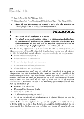 392
Chương 10: Cơ sở dữ liệu
 Đọc file Excel với ADO.NET (mục 10.8).
 Cách sử dụng Data Form Wizard (mục 10.9) và Crystal Report Wizard (mục 10.10).
 Những đề mục trong chương này sử dụng cơ sở dữ liệu mẫu Northwind (do
Microsoft cấp) để làm rõ những kỹ thuật được thảo luận.
1.1. K t n i c s d li uế ố ơ ở ữ ệK t n i c s d li uế ố ơ ở ữ ệ
 Bạn cần mở một kết nối đến một cơ sở dữ liệu.
 Tạo một đối tượng kết nối phù hợp với kiểu cơ sở dữ liệu mà bạn cần kết nối; tất
cả các đối tượng kết nối đều hiện thực giao diện System.Data.IDbConnection. Cấu
hình đối tượng kết nối bằng cách thiết lập thuộc tính ConnectionString của nó.
Mở kết nối bằng cách gọi phương thức Open của đối tượng kết nối.
Bước đầu tiên trong việc truy xuất cơ sở dữ liệu là mở một một kết nối đến cơ sở dữ liệu. Giao
diện IDbConnection mô tả một kết nối cơ sở dữ liệu, và mỗi data-provider chứa một hiện thực
duy nhất. Dưới đây là danh sách các hiện thực IDbConnection cho năm data-provider chuẩn:
• System.Data.Odbc.OdbcConnection
• System.Data.OleDb.OleDbConnection
• System.Data.OracleClient.OracleConnection
• System.Data.SqlServerCe.SqlCeConnection
• System.Data.SqlClient.SqlConnection
Bạn cấu hình một đối tượng kết nối bằng một chuỗi kết nối. Chuỗi kết nối là một tập các cặp
giá trị tên được phân cách bằng dấu chấm phẩy. Bạn có thể cung cấp một chuỗi kết nối làm
đối số trong phương thức khởi dựng hoặc bằng cách thiết lập thuộc tính ConnectionString của
đối tượng kết nối trước khi mở kết nối. Mỗi hiện thực lớp kết nối yêu cầu bạn cung cấp những
thông tin khác nhau trong chuỗi kết nối. Bạn hãy tham khảo tài liệu về thuộc tính
ConnectionString đối với mỗi hiện thực để biết được những giá trị mà bạn có thể chỉ định.
Dưới đây là một số thiết lập:
• Tên server cơ sở dữ liệu đích
• Tên cơ sở dữ liệu cần mở vào lúc đầu
• Giá trị timeout của kết nối
• Cơ chế connection-pooling (xem mục 10.2)
• Cơ chế xác thực dùng khi kết nối đến các cơ sở dữ liệu được bảo mật, bao gồm việc
cung cấp username và password
Một khi đã được cấu hình, gọi phương thức Open của đối tượng kết nối để mở kết nối đến cơ
sở dữ liệu. Kế đó, bạn có thể sử dụng đối tượng kết nối để thực thi những câu lệnh dựa vào
data-source (sẽ được thảo luận trong mục 10.3). Các thuộc tính của đối tượng kết nối cũng
 