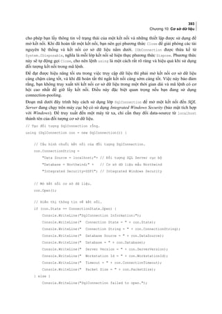 393
Chương 10: Cơ sở dữ liệu
cho phép bạn lấy thông tin về trạng thái của một kết nối và những thiết lập được sử dụng để
mở kết nối. Khi đã hoàn tất một kết nối, bạn nên gọi phương thức Close để giải phóng các tài
nguyên hệ thống và kết nối cơ sở dữ liệu nằm dưới. IDbConnection được thừa kế từ
System.IDisposable, nghĩa là mỗi lớp kết nối sẽ hiện thực phương thức Dispose. Phương thức
này sẽ tự động gọi Close, cho nên lệnh using là một cách rất rõ ràng và hiệu quả khi sử dụng
đối tượng kết nối trong mã lệnh.
Để đạt được hiệu năng tối ưu trong việc truy cập dữ liệu thì phải mở kết nối cơ sở dữ liệu
càng chậm càng tốt, và khi đã hoàn tất thì ngắt kết nối càng sớm càng tốt. Việc này bảo đảm
rằng, bạn không truy xuất tới kết nối cơ sở dữ liệu trong một thời gian dài và mã lệnh có cơ
hội cao nhất để giữ lấy kết nối. Điều này đặc biệt quan trọng nếu bạn đang sử dụng
connection-pooling.
Đoạn mã dưới đây trình bày cách sử dụng lớp SqlConnection để mở một kết nối đến SQL
Server đang chạy trên máy cục bộ có sử dụng Integrated Windows Security (bảo mật tích hợp
với Windows). Để truy xuất đến một máy từ xa, chỉ cần thay đổi data-source từ localhost
thành tên của đối tượng cơ sở dữ liệu.
// Tạo đối tượng SqlConnection rỗng.
using (SqlConnection con = new SqlConnection()) {
// Cấu hình chuỗi kết nối của đối tượng SqlConnection.
con.ConnectionString =
Data Source = localhost;+ // Đối tượng SQL Server cục bộ
Database = Northwind; + // Cơ sở dữ liệu mẫu Northwind
Integrated Security=SSPI; // Integrated Windows Security
// Mở kết nối cơ sở dữ liệu.
con.Open();
// Hiển thị thông tin về kết nối.
if (con.State == ConnectionState.Open) {
Console.WriteLine(SqlConnection Information:);
Console.WriteLine( Connection State =  + con.State);
Console.WriteLine( Connection String =  + con.ConnectionString);
Console.WriteLine( Database Source =  + con.DataSource);
Console.WriteLine( Database =  + con.Database);
Console.WriteLine( Server Version =  + con.ServerVersion);
Console.WriteLine( Workstation Id =  + con.WorkstationId);
Console.WriteLine( Timeout =  + con.ConnectionTimeout);
Console.WriteLine( Packet Size =  + con.PacketSize);
} else {
Console.WriteLine(SqlConnection failed to open.);
 