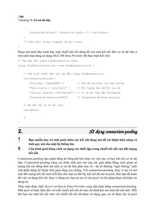 394
Chương 10: Cơ sở dữ liệu
Console.WriteLine( Connection State =  + con.State);
}
// Cuối khối using, Dispose sẽ gọi Close.
}
Đoạn mã dưới đây trình bày một chuỗi kết nối dùng để mở một kết nối đến cơ sở dữ liệu ở
trên (nếu bạn đang sử dụng OLE DB Data Provider để thực hiện kết nối):
// Tạo một đối tượng OleDbConnection rỗng.
using (OleDbConnection con = new OleDbConnection()) {
// Cấu hình chuỗi kết nối của đối tượng OleDbConnection.
con.ConnectionString =
Provider = SQLOLEDB; + // OLE DB Provider for SQL Server
Data Source = localhost; + // Đối tượng SQL Server cục bộ
Initial Catalog = Northwind; + // Cơ sở dữ liệu mẫu Northwind
Integrated Security=SSPI; // Integrated Windows Security
// Mở kết nối cơ sở dữ liệu.
con.Open();
§
}
2.2. S d ng connection-poolingử ụS d ng connection-poolingử ụ
 Bạn muốn duy trì một pool chứa các kết nối đang mở để cải thiện hiệu năng và
tính quy mô cho một hệ thống lớn.
 Cấu hình pool bằng cách sử dụng các thiết lập trong chuỗi kết nối của đối tượng
kết nối.
Connection-pooling làm giảm đáng kể tổng phí liên hợp với việc tạo và hủy kết nối cơ sở dữ
liệu. Connection-pooling cũng cải thiện tính quy mô của các giải pháp bằng cách giảm số
lượng kết nối đồng thời mà một cơ sở dữ liệu phải duy trì—đa số thường “ngồi không” suốt
một phần đáng kể thuộc thời gian sống của chúng. Với connection-pooling, thay vì tạo và mở
một đối tượng kết nối mới mỗi khi cần, bạn có thể lấy kết nối đã mở từ pool. Khi bạn đã hoàn
tất việc sử dụng kết nối, thay vì đóng nó, bạn trả nó về cho pool và cho phép đoạn mã khác sử
dụng nó.
Theo mặc định, SQL Server và Oracle Data Provider cung cấp chức năng connection-pooling.
Một pool sẽ hiện diện đối với mỗi chuỗi kết nối do bạn chỉ định khi mở một kết nối mới. Mỗi
khi bạn mở một kết nối mới với chuỗi kết nối đã được sử dụng qua, nó sẽ được lấy từ pool
 