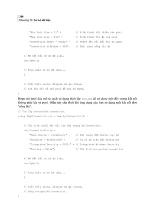 396
Chương 10: Cơ sở dữ liệu
Min Pool Size = 5; + // Kích thước tối thiểu của pool
Max Pool Size = 15; + // Kích thước tối đa của pool
Connection Reset = True; + // Reset kết nối mỗi khi sử dụng
Connection Lifetime = 600; // Thời gian sống tối đa
// Mở kết nối cơ sở dữ liệu.
con.Open();
// Truy xuất cơ sở dữ liệu...
§
// Cuối khối using, Dispose sẽ gọi Close,
// trả kết nối về cho pool để tái sử dụng.
}
Đoạn mã dưới đây mô tả cách sử dụng thiết lập Pooling để có được một đối tượng kết nối
không phải lấy từ pool. Điều này cần thiết khi ứng dụng của bạn sử dụng một kết nối đơn
sống lâu.
// Thu lấy non-pooled connection.
using (SqlConnection con = new SqlConnection()) {
// Cấu hình chuỗi kết nối của đối tượng SqlConnection.
con.ConnectionString =
Data Source = localhost; + // Đối tượng SQL Server cục bộ
Database = Northwind; + // Cơ sở dữ liệu mẫu Northwind
Integrated Security = SSPI; + // Integrated Windows Security
Pooling = False; // Chỉ định non-pooled connection
// Mở kết nối cơ sở dữ liệu.
con.Open();
// Truy xuất cơ sở dữ liệu...
§
// Cuối khối using, Dispose sẽ gọi Close,
// đóng non-pooled connection.
}
 