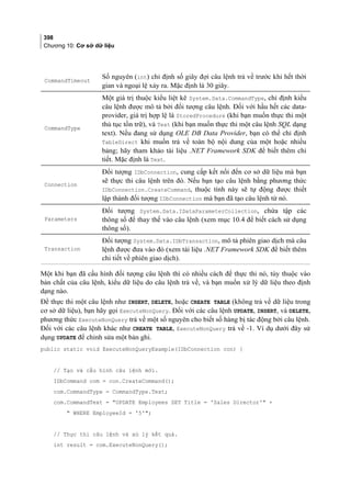 398
Chương 10: Cơ sở dữ liệu
CommandTimeout
Số nguyên (int) chỉ định số giây đợi câu lệnh trả về trước khi hết thời
gian và ngoại lệ xảy ra. Mặc định là 30 giây.
CommandType
Một giá trị thuộc kiểu liệt kê System.Data.CommandType, chỉ định kiểu
câu lệnh được mô tả bởi đối tượng câu lệnh. Đối với hầu hết các data-
provider, giá trị hợp lệ là StoredProcedure (khi bạn muốn thực thi một
thủ tục tồn trữ), và Text (khi bạn muốn thực thi một câu lệnh SQL dạng
text). Nếu đang sử dụng OLE DB Data Provider, bạn có thể chỉ định
TableDirect khi muốn trả về toàn bộ nội dung của một hoặc nhiều
bảng; hãy tham khảo tài liệu .NET Framework SDK để biết thêm chi
tiết. Mặc định là Text.
Connection
Đối tượng IDbConnection, cung cấp kết nối đến cơ sở dữ liệu mà bạn
sẽ thực thi câu lệnh trên đó. Nếu bạn tạo câu lệnh bằng phương thức
IDbConnection.CreateCommand, thuộc tính này sẽ tự động được thiết
lập thành đối tượng IDbConnection mà bạn đã tạo câu lệnh từ nó.
Parameters
Đối tượng System.Data.IDataParameterCollection, chứa tập các
thông số để thay thế vào câu lệnh (xem mục 10.4 để biết cách sử dụng
thông số).
Transaction
Đối tượng System.Data.IDbTransaction, mô tả phiên giao dịch mà câu
lệnh được đưa vào đó (xem tài liệu .NET Framework SDK để biết thêm
chi tiết về phiên giao dịch).
Một khi bạn đã cấu hình đối tượng câu lệnh thì có nhiều cách để thực thi nó, tùy thuộc vào
bản chất của câu lệnh, kiểu dữ liệu do câu lệnh trả về, và bạn muốn xử lý dữ liệu theo định
dạng nào.
Để thực thi một câu lệnh như INSERT, DELETE, hoặc CREATE TABLE (không trả về dữ liệu trong
cơ sở dữ liệu), bạn hãy gọi ExecuteNonQuery. Đối với các câu lệnh UPDATE, INSERT, và DELETE,
phương thức ExecuteNonQuery trả về một số nguyên cho biết số hàng bị tác động bởi câu lệnh.
Đối với các câu lệnh khác như CREATE TABLE, ExecuteNonQuery trả về -1. Ví dụ dưới đây sử
dụng UPDATE để chỉnh sửa một bản ghi.
public static void ExecuteNonQueryExample(IDbConnection con) {
// Tạo và cấu hình câu lệnh mới.
IDbCommand com = con.CreateCommand();
com.CommandType = CommandType.Text;
com.CommandText = UPDATE Employees SET Title = 'Sales Director' +
 WHERE EmployeeId = '5';
// Thực thi câu lệnh và xử lý kết quả.
int result = com.ExecuteNonQuery();
 