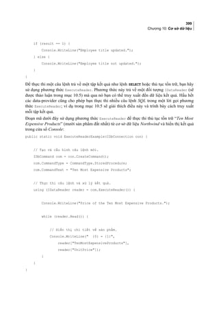 399
Chương 10: Cơ sở dữ liệu
if (result == 1) {
Console.WriteLine(Employee title updated.);
} else {
Console.WriteLine(Employee title not updated.);
}
}
Để thực thi một câu lệnh trả về một tập kết quả như lệnh SELECT hoặc thủ tục tồn trữ, bạn hãy
sử dụng phương thức ExecuteReader. Phương thức này trả về một đối tượng IDataReader (sẽ
được thảo luận trong mục 10.5) mà qua nó bạn có thể truy xuất đến dữ liệu kết quả. Hầu hết
các data-provider cũng cho phép bạn thực thi nhiều câu lệnh SQL trong một lời gọi phương
thức ExecuteReader; ví dụ trong mục 10.5 sẽ giải thích điều này và trình bày cách truy xuất
mỗi tập kết quả.
Đoạn mã dưới đây sử dụng phương thức ExecuteReader để thực thi thủ tục tồn trữ “Ten Most
Expensive Products” (mười sản phẩm đắt nhất) từ cơ sở dữ liệu Northwind và hiển thị kết quả
trong cửa sổ Console:
public static void ExecuteReaderExample(IDbConnection con) {
// Tạo và cấu hình câu lệnh mới.
IDbCommand com = con.CreateCommand();
com.CommandType = CommandType.StoredProcedure;
com.CommandText = Ten Most Expensive Products;
// Thực thi câu lệnh và xử lý kết quả.
using (IDataReader reader = com.ExecuteReader()) {
Console.WriteLine(Price of the Ten Most Expensive Products.);
while (reader.Read()) {
// Hiển thị chi tiết về sản phẩm.
Console.WriteLine( {0} = {1},
reader[TenMostExpensiveProducts],
reader[UnitPrice]);
}
}
}
 