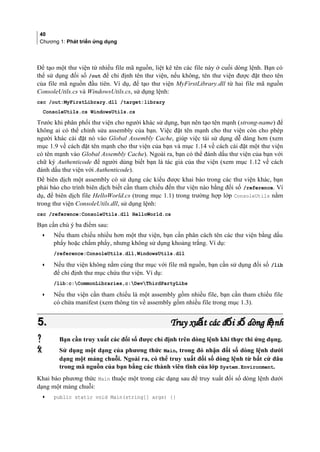 40
Chương 1: Phát triển ứng dụng
Để tạo một thư viện từ nhiều file mã nguồn, liệt kê tên các file này ở cuối dòng lệnh. Bạn có
thể sử dụng đối số /out để chỉ định tên thư viện, nếu không, tên thư viện được đặt theo tên
của file mã nguồn đầu tiên. Ví dụ, để tạo thư viện MyFirstLibrary.dll từ hai file mã nguồn
ConsoleUtils.cs và WindowsUtils.cs, sử dụng lệnh:
csc /out:MyFirstLibrary.dll /target:library
ConsoleUtils.cs WindowsUtils.cs
Trước khi phân phối thư viện cho người khác sử dụng, bạn nên tạo tên mạnh (strong-name) để
không ai có thể chỉnh sửa assembly của bạn. Việc đặt tên mạnh cho thư viện còn cho phép
người khác cài đặt nó vào Global Assembly Cache, giúp việc tái sử dụng dễ dàng hơn (xem
mục 1.9 về cách đặt tên mạnh cho thư viện của bạn và mục 1.14 về cách cài đặt một thư viện
có tên mạnh vào Global Assembly Cache). Ngoài ra, bạn có thể đánh dấu thư viện của bạn với
chữ ký Authenticode để người dùng biết bạn là tác giả của thư viện (xem mục 1.12 về cách
đánh dấu thư viện với Authenticode).
Để biên dịch một assembly có sử dụng các kiểu được khai báo trong các thư viện khác, bạn
phải báo cho trình biên dịch biết cần tham chiếu đến thư viện nào bằng đối số /reference. Ví
dụ, để biên dịch file HelloWorld.cs (trong mục 1.1) trong trường hợp lớp ConsoleUtils nằm
trong thư viện ConsoleUtils.dll, sử dụng lệnh:
csc /reference:ConsoleUtils.dll HelloWorld.cs
Bạn cần chú ý ba điểm sau:
• Nếu tham chiếu nhiều hơn một thư viện, bạn cần phân cách tên các thư viện bằng dấu
phẩy hoặc chấm phẩy, nhưng không sử dụng khoảng trắng. Ví dụ:
/reference:ConsoleUtils.dll,WindowsUtils.dll
• Nếu thư viện không nằm cùng thư mục với file mã nguồn, bạn cần sử dụng đối số /lib
để chỉ định thư mục chứa thư viện. Ví dụ:
/lib:c:CommonLibraries,c:DevThirdPartyLibs
• Nếu thư viện cần tham chiếu là một assembly gồm nhiều file, bạn cần tham chiếu file
có chứa manifest (xem thông tin về assembly gồm nhiều file trong mục 1.3).
5.5. Truy xu t các đ i s dòng l nhấ ố ố ệTruy xu t các đ i s dòng l nhấ ố ố ệ
 Bạn cần truy xuất các đối số được chỉ định trên dòng lệnh khi thực thi ứng dụng.
 Sử dụng một dạng của phương thức Main, trong đó nhận đối số dòng lệnh dưới
dạng một mảng chuỗi. Ngoài ra, có thể truy xuất đối số dòng lệnh từ bất cứ đâu
trong mã nguồn của bạn bằng các thành viên tĩnh của lớp System.Environment.
Khai báo phương thức Main thuộc một trong các dạng sau để truy xuất đối số dòng lệnh dưới
dạng một mảng chuỗi:
• public static void Main(string[] args) {}
 