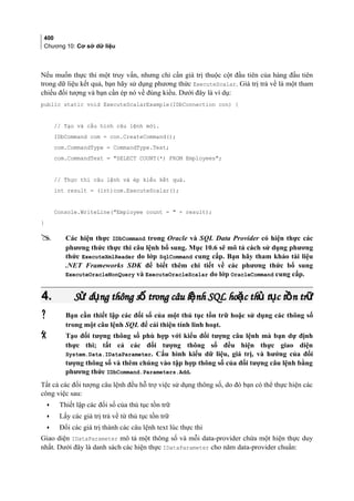 400
Chương 10: Cơ sở dữ liệu
Nếu muốn thực thi một truy vấn, nhưng chỉ cần giá trị thuộc cột đầu tiên của hàng đầu tiên
trong dữ liệu kết quả, bạn hãy sử dụng phương thức ExecuteScalar. Giá trị trả về là một tham
chiếu đối tượng và bạn cần ép nó về đúng kiểu. Dưới đây là ví dụ:
public static void ExecuteScalarExample(IDbConnection con) {
// Tạo và cấu hình câu lệnh mới.
IDbCommand com = con.CreateCommand();
com.CommandType = CommandType.Text;
com.CommandText = SELECT COUNT(*) FROM Employees;
// Thực thi câu lệnh và ép kiểu kết quả.
int result = (int)com.ExecuteScalar();
Console.WriteLine(Employee count =  + result);
}
 Các hiện thực IDbCommand trong Oracle và SQL Data Provider có hiện thực các
phương thức thực thi câu lệnh bổ sung. Mục 10.6 sẽ mô tả cách sử dụng phương
thức ExecuteXmlReader do lớp SqlCommand cung cấp. Bạn hãy tham khảo tài liệu
.NET Frameworks SDK để biết thêm chi tiết về các phương thức bổ sung
ExecuteOracleNonQuery và ExecuteOracleScalar do lớp OracleCommand cung cấp.
4.4. S d ng thông s trong câu l nh SQL ho c th t c t n trử ụ ố ệ ặ ủ ụ ồ ữS d ng thông s trong câu l nh SQL ho c th t c t n trử ụ ố ệ ặ ủ ụ ồ ữ
 Bạn cần thiết lập các đối số của một thủ tục tồn trữ hoặc sử dụng các thông số
trong một câu lệnh SQL để cải thiện tính linh hoạt.
 Tạo đối tượng thông số phù hợp với kiểu đối tượng câu lệnh mà bạn dự định
thực thi; tất cả các đối tượng thông số đều hiện thực giao diện
System.Data.IDataParameter. Cấu hình kiểu dữ liệu, giá trị, và hướng của đối
tượng thông số và thêm chúng vào tập hợp thông số của đối tượng câu lệnh bằng
phương thức IDbCommand.Parameters.Add.
Tất cả các đối tượng câu lệnh đều hỗ trợ việc sử dụng thông số, do đó bạn có thể thực hiện các
công việc sau:
• Thiết lập các đối số của thủ tục tồn trữ
• Lấy các giá trị trả về từ thủ tục tồn trữ
• Đổi các giá trị thành các câu lệnh text lúc thực thi
Giao diện IDataParameter mô tả một thông số và mỗi data-provider chứa một hiện thực duy
nhất. Dưới đây là danh sách các hiện thực IDataParameter cho năm data-provider chuẩn:
 