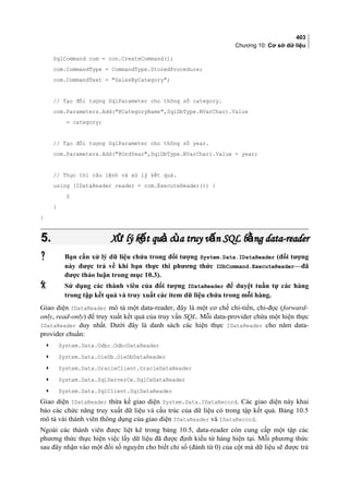 403
Chương 10: Cơ sở dữ liệu
SqlCommand com = con.CreateCommand();
com.CommandType = CommandType.StoredProcedure;
com.CommandText = SalesByCategory;
// Tạo đối tượng SqlParameter cho thông số category.
com.Parameters.Add(@CategoryName,SqlDbType.NVarChar).Value
= category;
// Tạo đối tượng SqlParameter cho thông số year.
com.Parameters.Add(@OrdYear,SqlDbType.NVarChar).Value = year;
// Thực thi câu lệnh và xử lý kết quả.
using (IDataReader reader = com.ExecuteReader()) {
§
}
}
5.5. X lý k t qu c a truy v n SQL b ng data-readerử ế ả ủ ấ ằX lý k t qu c a truy v n SQL b ng data-readerử ế ả ủ ấ ằ
 Bạn cần xử lý dữ liệu chứa trong đối tượng System.Data.IDataReader (đối tượng
này được trả về khi bạn thực thi phương thức IDbCommand.ExecuteReader—đã
được thảo luận trong mục 10.3).
 Sử dụng các thành viên của đối tượng IDataReader để duyệt tuần tự các hàng
trong tập kết quả và truy xuất các item dữ liệu chứa trong mỗi hàng.
Giao diện IDataReader mô tả một data-reader, đây là một cơ chế chỉ-tiến, chỉ-đọc (forward-
only, read-only) để truy xuất kết quả của truy vấn SQL. Mỗi data-provider chứa một hiện thực
IDataReader duy nhất. Dưới đây là danh sách các hiện thực IDataReader cho năm data-
provider chuẩn:
• System.Data.Odbc.OdbcDataReader
• System.Data.OleDb.OleDbDataReader
• System.Data.OracleClient.OracleDataReader
• System.Data.SqlServerCe.SqlCeDataReader
• System.Data.SqlClient.SqlDataReader
Giao diện IDataReader thừa kế giao diện System.Data.IDataRecord. Các giao diện này khai
báo các chức năng truy xuất dữ liệu và cấu trúc của dữ liệu có trong tập kết quả. Bảng 10.5
mô tả vài thành viên thông dụng của giao diện IDataReader và IDataRecord.
Ngoài các thành viên được liệt kê trong bảng 10.5, data-reader còn cung cấp một tập các
phương thức thực hiện việc lấy dữ liệu đã được định kiểu từ hàng hiện tại. Mỗi phương thức
sau đây nhận vào một đối số nguyên cho biết chỉ số (đánh từ 0) của cột mà dữ liệu sẽ được trả
 