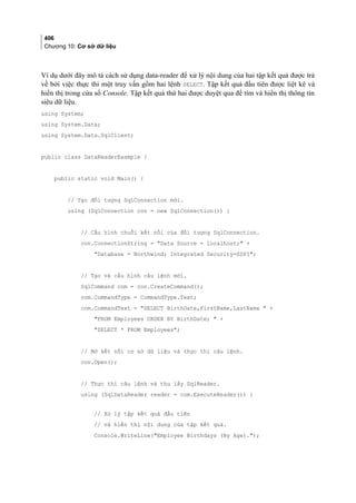 406
Chương 10: Cơ sở dữ liệu
Ví dụ dưới đây mô tả cách sử dụng data-reader để xử lý nội dung của hai tập kết quả được trả
về bởi việc thực thi một truy vấn gồm hai lệnh SELECT. Tập kết quả đầu tiên được liệt kê và
hiển thị trong cửa sổ Console. Tập kết quả thứ hai được duyệt qua để tìm và hiển thị thông tin
siêu dữ liệu.
using System;
using System.Data;
using System.Data.SqlClient;
public class DataReaderExample {
public static void Main() {
// Tạo đối tượng SqlConnection mới.
using (SqlConnection con = new SqlConnection()) {
// Cấu hình chuỗi kết nối của đối tượng SqlConnection.
con.ConnectionString = Data Source = localhost; +
Database = Northwind; Integrated Security=SSPI;
// Tạo và cấu hình câu lệnh mới.
SqlCommand com = con.CreateCommand();
com.CommandType = CommandType.Text;
com.CommandText = SELECT BirthDate,FirstName,LastName  +
FROM Employees ORDER BY BirthDate;  +
SELECT * FROM Employees;
// Mở kết nối cơ sở dữ liệu và thực thi câu lệnh.
con.Open();
// Thực thi câu lệnh và thu lấy SqlReader.
using (SqlDataReader reader = com.ExecuteReader()) {
// Xử lý tập kết quả đầu tiên
// và hiển thị nội dung của tập kết quả.
Console.WriteLine(Employee Birthdays (By Age).);
 