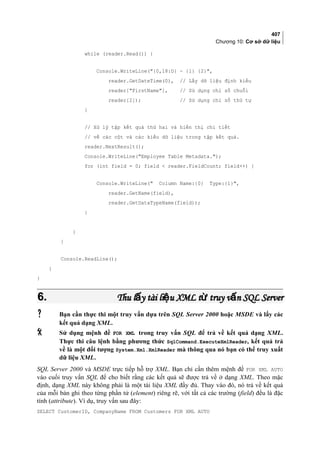 407
Chương 10: Cơ sở dữ liệu
while (reader.Read()) {
Console.WriteLine({0,18:D} - {1} {2},
reader.GetDateTime(0), // Lấy dữ liệu định kiểu
reader[FirstName], // Sử dụng chỉ số chuỗi
reader[2]); // Sử dụng chỉ số thứ tự
}
// Xử lý tập kết quả thứ hai và hiển thị chi tiết
// về các cột và các kiểu dữ liệu trong tập kết quả.
reader.NextResult();
Console.WriteLine(Employee Table Metadata.);
for (int field = 0; field  reader.FieldCount; field++) {
Console.WriteLine( Column Name:{0} Type:{1},
reader.GetName(field),
reader.GetDataTypeName(field));
}
}
}
Console.ReadLine();
}
}
6.6. Thu l y tài li u XML t truy v n SQL Serverấ ệ ừ ấThu l y tài li u XML t truy v n SQL Serverấ ệ ừ ấ
 Bạn cần thực thi một truy vấn dựa trên SQL Server 2000 hoặc MSDE và lấy các
kết quả dạng XML.
 Sử dụng mệnh đề FOR XML trong truy vấn SQL để trả về kết quả dạng XML.
Thực thi câu lệnh bằng phương thức SqlCommand.ExecuteXmlReader, kết quả trả
về là một đối tượng System.Xml.XmlReader mà thông qua nó bạn có thể truy xuất
dữ liệu XML.
SQL Server 2000 và MSDE trực tiếp hỗ trợ XML. Bạn chỉ cần thêm mệnh đề FOR XML AUTO
vào cuối truy vấn SQL để cho biết rằng các kết quả sẽ được trả về ở dạng XML. Theo mặc
định, dạng XML này không phải là một tài liệu XML đầy đủ. Thay vào đó, nó trả về kết quả
của mỗi bản ghi theo từng phần tử (element) riêng rẽ, với tất cả các trường (field) đều là đặc
tính (attribute). Ví dụ, truy vấn sau đây:
SELECT CustomerID, CompanyName FROM Customers FOR XML AUTO
 