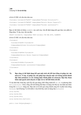 408
Chương 10: Cơ sở dữ liệu
sẽ trả về XML với cấu trúc như sau:
Customers CustomerID=ALFKI CompanyName=Alfreds Futterkiste/
Customers CustomerID=ANTON CompanyName=Antonio Moreno Taquería/
Customers CustomerID=GOURL CompanyName=Gourmet Lanchonetes/
§
Bạn có thể thêm từ khóa ELEMENTS vào cuối truy vấn để định dạng kết quả theo các phần tử
lồng nhau. Ví dụ, truy vấn sau đây:
SELECT CustomerID, CompanyName FROM Customers FOR XML AUTO, ELEMENTS
sẽ trả về XML với cấu trúc như sau:
Customers
CustomerIDALFKI/CustomerID
CompanyNameAlfreds Futterkiste/CompanyName
/Customers
Customers
CustomerIDANTON/CustomerID
CompanyNameAntonio Moreno Taquería/CompanyName
/Customers
Customers
CustomerIDGOURL/CustomerID
CompanyNameGourmet Lanchonetes/CompanyName
/Customers
§
 Bạn cũng có thể định dạng kết quả một cách chi tiết hơn bằng cú pháp FOR XML
EXPLICIT. Ví dụ, cú pháp này cho phép bạn chuyển một vài trường (field) thành
đặc tính (attribute) và các trường khác thành phần tử (element). Bạn hãy tham
khảo một quyển sách chuyên về SQL Server để biết thêm chi tiết.
Ví dụ dưới đây trình bày cách lấy kết quả dạng XML bằng mệnh đề FOR XML và phương thức
ExecuteXmlReader. Chú ý rằng, kết nối không thể được sử dụng cho bấy kỳ câu lệnh nào khác
trong khi XmlReader đang mở. Bạn nên xử lý kết quả càng nhanh càng tốt và phải luôn đóng
XmlReader lại (Chương 5 có rất nhiều ví dụ trình bày cách sử dụng lớp XmlReader).
using System;
using System.Xml;
using System.Data;
using System.Data.SqlClient;
public class XmlQueryExample {
 