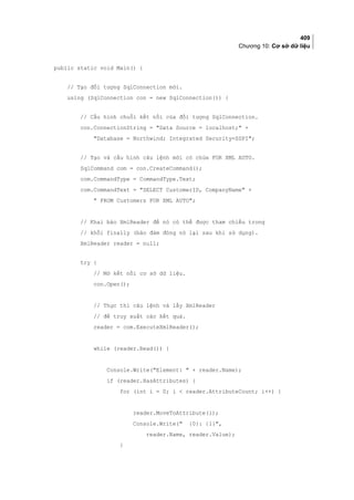 409
Chương 10: Cơ sở dữ liệu
public static void Main() {
// Tạo đối tượng SqlConnection mới.
using (SqlConnection con = new SqlConnection()) {
// Cấu hình chuỗi kết nối của đối tượng SqlConnection.
con.ConnectionString = Data Source = localhost; +
Database = Northwind; Integrated Security=SSPI;
// Tạo và cấu hình câu lệnh mới có chứa FOR XML AUTO.
SqlCommand com = con.CreateCommand();
com.CommandType = CommandType.Text;
com.CommandText = SELECT CustomerID, CompanyName +
 FROM Customers FOR XML AUTO;
// Khai báo XmlReader để nó có thể được tham chiếu trong
// khối finally (bảo đảm đóng nó lại sau khi sử dụng).
XmlReader reader = null;
try {
// Mở kết nối cơ sở dữ liệu.
con.Open();
// Thực thi câu lệnh và lấy XmlReader
// để truy xuất các kết quả.
reader = com.ExecuteXmlReader();
while (reader.Read()) {
Console.Write(Element:  + reader.Name);
if (reader.HasAttributes) {
for (int i = 0; i  reader.AttributeCount; i++) {
reader.MoveToAttribute(i);
Console.Write( {0}: {1},
reader.Name, reader.Value);
}
 