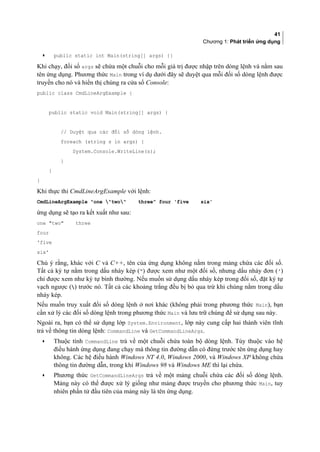 41
Chương 1: Phát triển ứng dụng
• public static int Main(string[] args) {}
Khi chạy, đối số args sẽ chứa một chuỗi cho mỗi giá trị được nhập trên dòng lệnh và nằm sau
tên ứng dụng. Phương thức Main trong ví dụ dưới đây sẽ duyệt qua mỗi đối số dòng lệnh được
truyền cho nó và hiển thị chúng ra cửa sổ Console:
public class CmdLineArgExample {
public static void Main(string[] args) {
// Duyệt qua các đối số dòng lệnh.
foreach (string s in args) {
System.Console.WriteLine(s);
}
}
}
Khi thực thi CmdLineArgExample với lệnh:
CmdLineArgExample one two three four 'five six'
ứng dụng sẽ tạo ra kết xuất như sau:
one two three
four
'five
six'
Chú ý rằng, khác với C và C++, tên của ứng dụng không nằm trong mảng chứa các đối số.
Tất cả ký tự nằm trong dấu nháy kép (“) được xem như một đối số, nhưng dấu nháy đơn (')
chỉ được xem như ký tự bình thường. Nếu muốn sử dụng dấu nháy kép trong đối số, đặt ký tự
vạch ngược () trước nó. Tất cả các khoảng trắng đều bị bỏ qua trừ khi chúng nằm trong dấu
nháy kép.
Nếu muốn truy xuất đối số dòng lệnh ở nơi khác (không phải trong phương thức Main), bạn
cần xử lý các đối số dòng lệnh trong phương thức Main và lưu trữ chúng để sử dụng sau này.
Ngoài ra, bạn có thể sử dụng lớp System.Environment, lớp này cung cấp hai thành viên tĩnh
trả về thông tin dòng lệnh: CommandLine và GetCommandLineArgs.
• Thuộc tính CommandLine trả về một chuỗi chứa toàn bộ dòng lệnh. Tùy thuộc vào hệ
điều hành ứng dụng đang chạy mà thông tin đường dẫn có đứng trước tên ứng dụng hay
không. Các hệ điều hành Windows NT 4.0, Windows 2000, và Windows XP không chứa
thông tin đường dẫn, trong khi Windows 98 và Windows ME thì lại chứa.
• Phương thức GetCommandLineArgs trả về một mảng chuỗi chứa các đối số dòng lệnh.
Mảng này có thể được xử lý giống như mảng được truyền cho phương thức Main, tuy
nhiên phần tử đầu tiên của mảng này là tên ứng dụng.
 