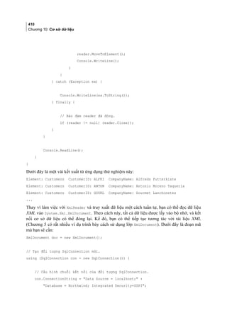 410
Chương 10: Cơ sở dữ liệu
reader.MoveToElement();
Console.WriteLine();
}
}
} catch (Exception ex) {
Console.WriteLine(ex.ToString());
} finally {
// Bảo đảm reader đã đóng.
if (reader != null) reader.Close();
}
}
Console.ReadLine();
}
}
Dưới đây là một vài kết xuất từ ứng dụng thử nghiệm này:
Element: Customers CustomerID: ALFKI CompanyName: Alfreds Futterkiste
Element: Customers CustomerID: ANTON CompanyName: Antonio Moreno Taquería
Element: Customers CustomerID: GOURL CompanyName: Gourmet Lanchonetes
...
Thay vì làm việc với XmlReader và truy xuất dữ liệu một cách tuần tự, bạn có thể đọc dữ liệu
XML vào System.Xml.XmlDocument. Theo cách này, tất cả dữ liệu được lấy vào bộ nhớ, và kết
nối cơ sở dữ liệu có thể đóng lại. Kế đó, bạn có thể tiếp tục tương tác với tài liệu XML
(Chương 5 có rất nhiều ví dụ trình bày cách sử dụng lớp XmlDocument). Dưới đây là đoạn mã
mà bạn sẽ cần:
XmlDocument doc = new XmlDocument();
// Tạo đối tượng SqlConnection mới.
using (SqlConnection con = new SqlConnection()) {
// Cấu hình chuỗi kết nối của đối tượng SqlConnection.
con.ConnectionString = Data Source = localhost; +
Database = Northwind; Integrated Security=SSPI;
 