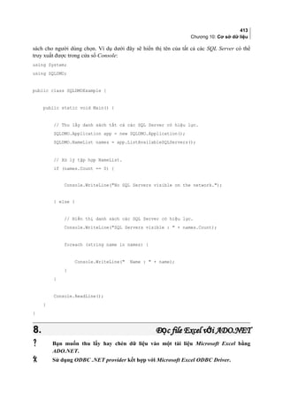 413
Chương 10: Cơ sở dữ liệu
sách cho người dùng chọn. Ví dụ dưới đây sẽ hiển thị tên của tất cả các SQL Server có thể
truy xuất được trong cửa sổ Console:
using System;
using SQLDMO;
public class SQLDMOExample {
public static void Main() {
// Thu lấy danh sách tất cả các SQL Server có hiệu lực.
SQLDMO.Application app = new SQLDMO.Application();
SQLDMO.NameList names = app.ListAvailableSQLServers();
// Xử lý tập hợp NameList.
if (names.Count == 0) {
Console.WriteLine(No SQL Servers visible on the network.);
} else {
// Hiển thị danh sách các SQL Server có hiệu lực.
Console.WriteLine(SQL Servers visible :  + names.Count);
foreach (string name in names) {
Console.WriteLine( Name :  + name);
}
}
Console.ReadLine();
}
}
8.8. Đ c file Excel v i ADO.NETọ ớĐ c file Excel v i ADO.NETọ ớ
 Bạn muốn thu lấy hay chèn dữ liệu vào một tài liệu Microsoft Excel bằng
ADO.NET.
 Sử dụng ODBC .NET provider kết hợp với Microsoft Excel ODBC Driver.
 