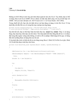 414
Chương 10: Cơ sở dữ liệu
Không có OLE DB provider hay provider được-quản-lý nào cho Excel. Tuy nhiên, bạn có thể
sử dụng Microsoft Excel ODBC Driver (được cài đặt mặc định cùng với Excel) kết hợp với
ODBC .NET provider (đi kèm với .NET Framework 1.1 và Visual Studio .NET 2003).
Trong chuỗi kết nối, bạn cần chỉ định driver mà bạn đang sử dụng và tên file Excel. Ví dụ
dưới đây chỉ đến file test.xls trong thư mục startup của ứng dụng:
private string ConnectionString = Driver={Microsoft Excel Driver
(*.xls)};DriverId=790;Dbq= + Application.StartupPath + test.xls;;
Sau khi kết nối, bạn có thể thực hiện hai kiểu thao tác: SELECT hay INSERT. Thay vì sử dụng
bảng, bạn chọn hay chèn dựa vào tên sheet. Tên sheet phải kết thúc bằng dấu đô la ($) và được
đặt trong dấu ngoặc vuông (nếu không, sẽ sinh ra lỗi cú pháp). Định dạng bị bỏ qua, và hàng
đầu tiên tự động được sử dụng làm các tên cột.
Ví dụ dưới đây trích và hiển thị tất cả các hàng trong Sheet1. Hình 10.2 là file Excel gốc. Hình
10.3 là dữ liệu được trình bày trên form.
private void ExcelView_Load (System.Object sender, System.EventArgs e)
{
OdbcConnection Con = new OdbcConnection(ConnectionString);
OdbcDataAdapter Adapter = new OdbcDataAdapter(SELECT * FROM [Sheet1$],
Con);
DataSet Ds = new DataSet();
try
{
Con.Open();
Adapter.Fill(Ds, Sheet1);
}
catch (Exception Err)
{
MessageBox.Show(Err.ToString());
}
finally
{
Con.Close();
}
grid.DataSource = Ds.Tables[Sheet1];
}
 
