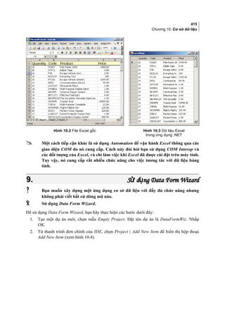 415
Chương 10: Cơ sở dữ liệu
Hình 10.2 File Excel gốc Hình 10.3 Dữ liệu Excel
trong ứng dụng .NET
 Một cách tiếp cận khác là sử dụng Automation để vận hành Excel thông qua các
giao diện COM do nó cung cấp. Cách này đòi hỏi bạn sử dụng COM Interop và
các đối tượng của Excel, và chỉ làm việc khi Excel đã được cài đặt trên máy tính.
Tuy vậy, nó cung cấp rất nhiều chức năng cho việc tương tác với dữ liệu bảng
tính.
9.9. S d ng Data Form Wizardử ụS d ng Data Form Wizardử ụ
 Bạn muốn xây dựng một ứng dụng cơ sở dữ liệu với đầy đủ chức năng nhưng
không phải viết bất cứ dòng mã nào.
 Sử dụng Data Form Wizard.
Để sử dụng Data Form Wizard, bạn hãy thực hiện các bước dưới đây:
1. Tạo một dự án mới, chọn mẫu Empty Project. Đặt tên dự án là DataFormWiz. Nhắp
OK.
2. Từ thanh trình đơn chính của IDE, chọn Project | Add New Item để hiển thị hộp thoại
Add New Item (xem hình 10.4).
 
