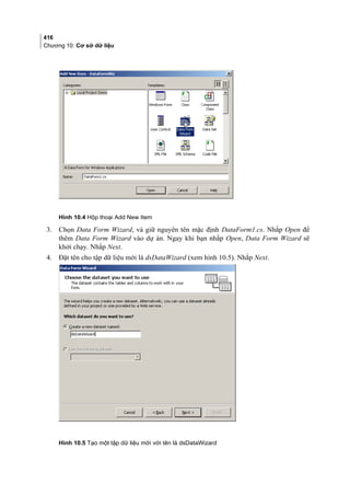 416
Chương 10: Cơ sở dữ liệu
Hình 10.4 Hộp thoại Add New Item
3. Chọn Data Form Wizard, và giữ nguyên tên mặc định DataForm1.cs. Nhắp Open để
thêm Data Form Wizard vào dự án. Ngay khi bạn nhắp Open, Data Form Wizard sẽ
khởi chạy. Nhắp Next.
4. Đặt tên cho tập dữ liệu mới là dsDataWizard (xem hình 10.5). Nhắp Next.
Hình 10.5 Tạo một tập dữ liệu mới với tên là dsDataWizard
 