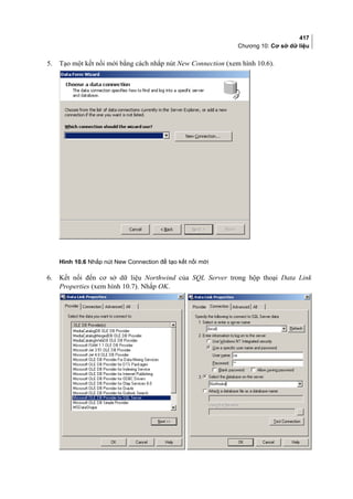 417
Chương 10: Cơ sở dữ liệu
5. Tạo một kết nối mới bằng cách nhắp nút New Connection (xem hình 10.6).
Hình 10.6 Nhắp nút New Connection để tạo kết nối mới
6. Kết nối đến cơ sở dữ liệu Northwind của SQL Server trong hộp thoại Data Link
Properties (xem hình 10.7). Nhắp OK.
 
