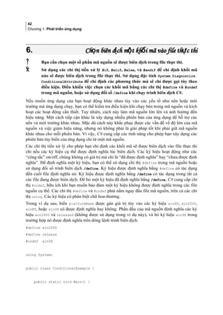 42
Chương 1: Phát triển ứng dụng
6.6. Ch n biên d ch m t kh i mã vào file th c thiọ ị ộ ố ựCh n biên d ch m t kh i mã vào file th c thiọ ị ộ ố ự
 Bạn cần chọn một số phần mã nguồn sẽ được biên dịch trong file thực thi.
 Sử dụng các chỉ thị tiền xử lý #if, #elif, #else, và #endif để chỉ định khối mã
nào sẽ được biên dịch trong file thực thi. Sử dụng đặc tính System.Diagnostics.
ConditionalAttribute để chỉ định các phương thức mà sẽ chỉ được gọi tùy theo
điều kiện. Điều khiển việc chọn các khối mã bằng các chỉ thị #define và #undef
trong mã nguồn, hoặc sử dụng đối số /define khi chạy trình biên dịch C#.
Nếu muốn ứng dụng của bạn hoạt động khác nhau tùy vào các yếu tố như nền hoặc môi
trường mà ứng dụng chạy, bạn có thể kiểm tra điều kiện khi chạy bên trong mã nguồn và kích
hoạt các hoạt động cần thiết. Tuy nhiên, cách này làm mã nguồn lớn lên và ảnh hưởng đến
hiệu năng. Một cách tiếp cận khác là xây dựng nhiều phiên bản của ứng dụng để hỗ trợ các
nền và môi trường khác nhau. Mặc dù cách này khắc phục được các vấn đề về độ lớn của mã
nguồn và việc giảm hiệu năng, nhưng nó không phải là giải pháp tốt khi phải giữ mã nguồn
khác nhau cho mỗi phiên bản. Vì vậy, C# cung cấp các tính năng cho phép bạn xây dựng các
phiên bản tùy biến của ứng dụng chỉ từ một mã nguồn.
Các chỉ thị tiền xử lý cho phép bạn chỉ định các khối mã sẽ được biên dịch vào file thực thi
chỉ nếu các ký hiệu cụ thể được định nghĩa lúc biên dịch. Các ký hiệu hoạt động như các
“công tắc” on/off, chúng không có giá trị mà chỉ là “đã được định nghĩa” hay “chưa được định
nghĩa”. Để định nghĩa một ký hiệu, bạn có thể sử dụng chỉ thị #define trong mã nguồn hoặc
sử dụng đối số trình biên dịch /define. Ký hiệu được định nghĩa bằng #define có tác dụng
đến cuối file định nghĩa nó. Ký hiệu được định nghĩa bằng /define có tác dụng trong tất cả
các file đang được biên dịch. Để bỏ một ký hiệu đã định nghĩa bằng /define, C# cung cấp chỉ
thị #undef, hữu ích khi bạn muốn bảo đảm một ký hiệu không được định nghĩa trong các file
nguồn cụ thể. Các chỉ thị #define và #undef phải nằm ngay đầu file mã nguồn, trên cả các chỉ
thị using. Các ký hiệu có phân biệt chữ hoa-thường.
Trong ví dụ sau, biến platformName được gán giá trị tùy vào các ký hiệu winXP, win2000,
winNT, hoặc win98 có được định nghĩa hay không. Phần đầu của mã nguồn định nghĩa các ký
hiệu win2000 và released (không được sử dụng trong ví dụ này), và bỏ ký hiệu win98 trong
trường hợp nó được định nghĩa trên dòng lệnh trình biên dịch.
#define win2000
#define release
#undef win98
using System;
public class ConditionalExample {
public static void Main() {
 