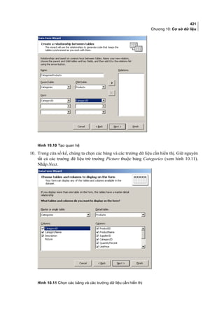 421
Chương 10: Cơ sở dữ liệu
Hình 10.10 Tạo quan hệ
[
10. Trong cửa sổ kế, chúng ta chọn các bảng và các trường dữ liệu cần hiển thị. Giữ nguyên
tất cả các trường dữ liệu trừ trường Picture thuộc bảng Categories (xem hình 10.11).
Nhắp Next.
Hình 10.11 Chọn các bảng và các trường dữ liệu cần hiển thị
 