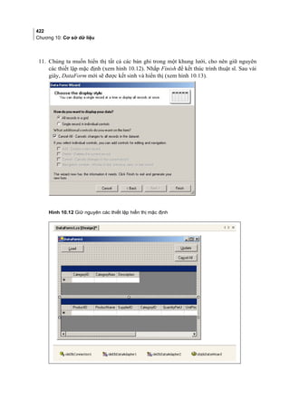 422
Chương 10: Cơ sở dữ liệu
11. Chúng ta muốn hiển thị tất cả các bản ghi trong một khung lưới, cho nên giữ nguyên
các thiết lập mặc định (xem hình 10.12). Nhắp Finish để kết thúc trình thuật sĩ. Sau vài
giây, DataForm mới sẽ được kết sinh và hiển thị (xem hình 10.13).
Hình 10.12 Giữ nguyên các thiết lập hiển thị mặc định
 