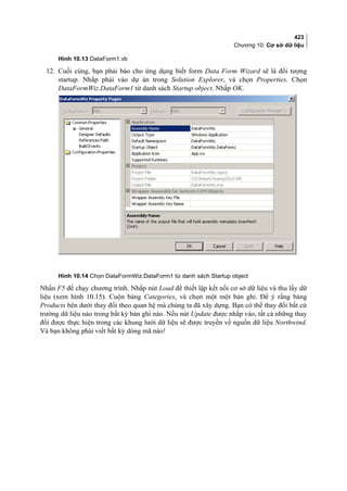 423
Chương 10: Cơ sở dữ liệu
Hình 10.13 DataForm1.vb
12. Cuối cùng, bạn phải báo cho ứng dụng biết form Data Form Wizard sẽ là đối tượng
startup. Nhắp phải vào dự án trong Solution Explorer, và chọn Properties. Chọn
DataFormWiz.DataForm1 từ danh sách Startup object. Nhắp OK.
Hình 10.14 Chọn DataFormWiz.DataForm1 từ danh sách Startup object
Nhấn F5 để chạy chương trình. Nhắp nút Load để thiết lập kết nối cơ sở dữ liệu và thu lấy dữ
liệu (xem hình 10.15). Cuộn bảng Categories, và chọn một một bản ghi. Để ý rằng bảng
Products bên dưới thay đổi theo quan hệ mà chúng ta đã xây dựng. Bạn có thể thay đổi bất cứ
trường dữ liệu nào trong bất kỳ bản ghi nào. Nếu nút Update được nhắp vào, tất cả những thay
đổi được thực hiện trong các khung lưới dữ liệu sẽ được truyền về nguồn dữ liệu Northwind.
Và bạn không phải viết bất kỳ dòng mã nào!
 