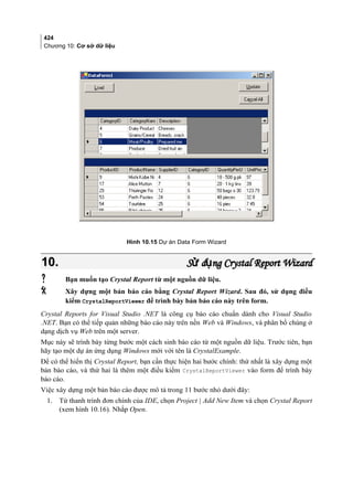 424
Chương 10: Cơ sở dữ liệu
Hình 10.15 Dự án Data Form Wizard
10.10. S d ng Crystal Report Wizardử ụS d ng Crystal Report Wizardử ụ
 Bạn muốn tạo Crystal Report từ một nguồn dữ liệu.
 Xây dựng một bản báo cáo bằng Crystal Report Wizard. Sau đó, sử dụng điều
kiểm CrystalReportViewer để trình bày bản báo cáo này trên form.
Crystal Reports for Visual Studio .NET là công cụ báo cáo chuẩn dành cho Visual Studio
.NET. Bạn có thể tiếp quản những báo cáo này trên nền Web và Windows, và phân bổ chúng ở
dạng dịch vụ Web trên một server.
Mục này sẽ trình bày từng bước một cách sinh báo cáo từ một nguồn dữ liệu. Trước tiên, bạn
hãy tạo một dự án ứng dụng Windows mới với tên là CrystalExample.
Để có thể hiển thị Crystal Report, bạn cần thực hiện hai bước chính: thứ nhất là xây dựng một
bản báo cáo, và thứ hai là thêm một điều kiểm CrystalReportViewer vào form để trình bày
báo cáo.
Việc xây dựng một bản báo cáo được mô tả trong 11 bước nhỏ dưới đây:
1. Từ thanh trình đơn chính của IDE, chọn Project | Add New Item và chọn Crystal Report
(xem hình 10.16). Nhắp Open.
 