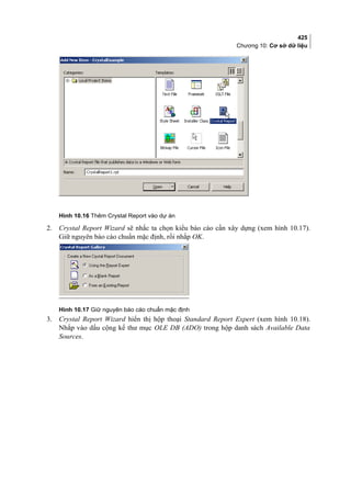 425
Chương 10: Cơ sở dữ liệu
Hình 10.16 Thêm Crystal Report vào dự án
2. Crystal Report Wizard sẽ nhắc ta chọn kiểu báo cáo cần xây dựng (xem hình 10.17).
Giữ nguyên báo cáo chuẩn mặc định, rồi nhắp OK.
Hình 10.17 Giữ nguyên báo cáo chuẩn mặc định
3. Crystal Report Wizard hiển thị hộp thoại Standard Report Expert (xem hình 10.18).
Nhắp vào dấu cộng kế thư mục OLE DB (ADO) trong hộp danh sách Available Data
Sources.
 
